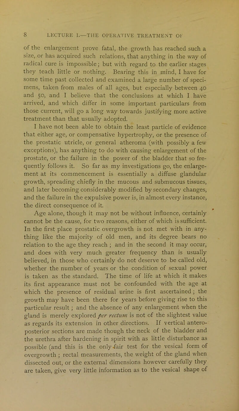 of the enlargement prove fatal, the growth has reached such a size, or has acquired such relations, that anything in the way of radical cure is impossible; but with regard to the earlier stages they teach little or nothing. Bearing this in mind, I have for some time past collected and examined a large number of speci- mens, taken from males of all ages, but especially between 40 and 50, and I believe that the conclusions at which I have arrived, and which differ in some important particulars from those current, will go a long way towards justifying more active treatment than that usually adopted. I have not been able to obtain the least particle of evidence that either age, or compensative hypertrophy, or the presence of the prostatic utricle, or general atheroma (with possibly a few exceptions), has anything to do with causing enlargement of the prostate, or the failure in the power of the bladder that so fre- quently follows it. So far as my investigations go, the enlarge- ment at its commencement is essentially a diffuse glandular growth, spreading chiefly in the mucous and submucous tissues, and later becoming considerably modified by secondary changes, and the failure in the expulsive power is, in almost every instance, the direct consequence of it. Age alone, though it may not be without influence, certainly cannot be the cause, for two reasons, either of which is sufficient. In the first place prostatic overgrowth is not met with in any- thing like the majority of old men, and its degree bears no relation to the age they reach ; and in the second it may occur, and does with very much greater frequency than is usually believed, in those who certainly do not deserve to be called old, whether the number of years or the condition of sexual power is taken as the standard. The time of life at which it makes its first appearance must not be confounded with the age at which the presence of residual urine is first ascertained ; the growth may have been there for years before giving rise to this particular result; and the absence of any enlargement when the gland is merely explored per rectum is not of the slightest value as regards its extension in other directions. If vertical antero- posterior sections are made though the neck of the bladder and the urethra after hardening in spirit with as little disturbance as possible (and this is the only .fair test for the vesical form of overgrowth ; rectal measurements, the weight of the gland when dissected out, or the external dimensions however carefully they are taken, give very little information as to the vesical shape of