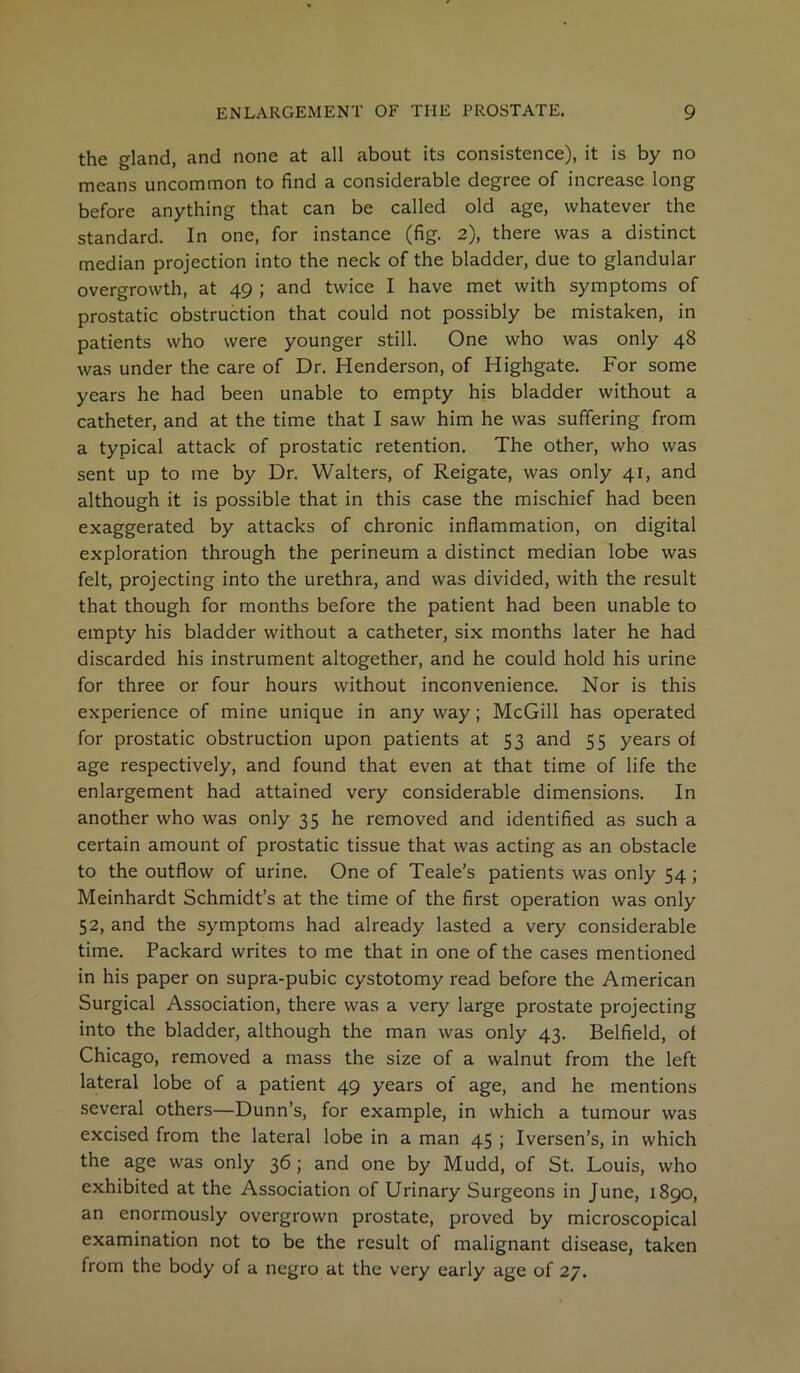 the gland, and none at all about its consistence), it is by no means uncommon to find a considerable degree of increase long before anything that can be called old age, whatever the standard. In one, for instance (fig. 2), there was a distinct median projection into the neck of the bladder, due to glandular overgrowth, at 49 ; and twice I have met with symptoms of prostatic obstruction that could not possibly be mistaken, in patients who were younger still. One who was only 48 was under the care of Dr. Henderson, of Highgate. For some years he had been unable to empty his bladder without a catheter, and at the time that I saw him he was suffering from a typical attack of prostatic retention. The other, who was sent up to me by Dr. Walters, of Reigate, was only 41, and although it is possible that in this case the mischief had been exaggerated by attacks of chronic inflammation, on digital exploration through the perineum a distinct median lobe was felt, projecting into the urethra, and was divided, with the result that though for months before the patient had been unable to empty his bladder without a catheter, six months later he had discarded his instrument altogether, and he could hold his urine for three or four hours without inconvenience. Nor is this experience of mine unique in any way; McGill has operated for prostatic obstruction upon patients at 53 and 55 years of age respectively, and found that even at that time of life the enlargement had attained very considerable dimensions. In another who was only 35 he removed and identified as such a certain amount of prostatic tissue that was acting as an obstacle to the outflow of urine. One of Teale’s patients was only 54; Meinhardt Schmidt’s at the time of the first operation was only 52, and the symptoms had already lasted a very considerable time. Packard writes to me that in one of the cases mentioned in his paper on supra-pubic cystotomy read before the American Surgical Association, there was a very large prostate projecting into the bladder, although the man was only 43. Belfield, of Chicago, removed a mass the size of a walnut from the left lateral lobe of a patient 49 years of age, and he mentions several others—Dunn’s, for example, in which a tumour was excised from the lateral lobe in a man 45 ; Iversen’s, in which the age was only 36; and one by Mudd, of St. Louis, who exhibited at the Association of Urinary Surgeons in June, 1890, an enormously overgrown prostate, proved by microscopical examination not to be the result of malignant disease, taken from the body of a negro at the very early age of 27.