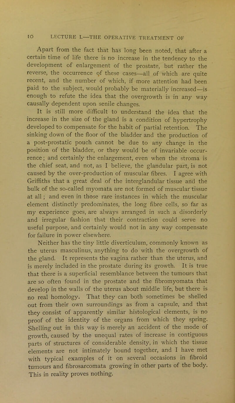 Apart from the fact that has long been noted, that after a certain time of life there is no increase in the tendency to the development of enlargement of the prostate, but rather the reverse, the occurrence of these cases—all of which are quite recent, and the number of which, if more attention had been paid to the subject, would probably be materially increased—is enough to refute the idea that the overgrowth is in any way causally dependent upon senile changes. It is still more difficult to understand the idea that the increase in the size of the gland is a condition of hypertrophy developed to compensate for the habit of partial retention. The sinking down of the floor of the bladder and the production of a post-prostatic pouch cannot be due to any change in the position of the bladder, or they would be of invariable occur- rence ; and certainly the enlargement, even when the stroma is the chief seat, and not, as I believe, the glandular part, is not caused by the over-production of muscular fibres. I agree with Griffiths that a great deal of the interglandular tissue and the bulk of the so-called myomata are not formed of muscular tissue at all; and even in those rare instances in which the muscular element distinctly predominates, the long fibre cells, so far as my experience goes, are always arranged in such a disorderly and irregular fashion that their contraction could serve no useful purpose, and certainly would not in any way compensate for failure in power elsewhere. Neither has the tiny little diverticulum, commonly known as the uterus masculinus, anything to do with the overgrowth of the gland. It represents the vagina rather than the uterus, and is merely included in the prostate during its growth. It is true that there is a superficial resemblance between the tumours that are so often found in the prostate and the fibromyomata that develop in the walls of the uterus about middle life, but there is no real homology. That they can both sometimes be shelled out from their own surroundings as from a capsule, and that they consist of apparently similar histological elements, is no proof of the identity of the organs from which they spring. Shelling out in this way is merely an accident of the mode of growth, caused by the unequal rates of increase in contiguous parts of structures of considerable density, in which the tissue elements are not intimately bound together, and I have met with typical examples of it on several occasions in fibroid tumours and fibrosarcomata growing in other parts of the body. This in reality proves nothing.