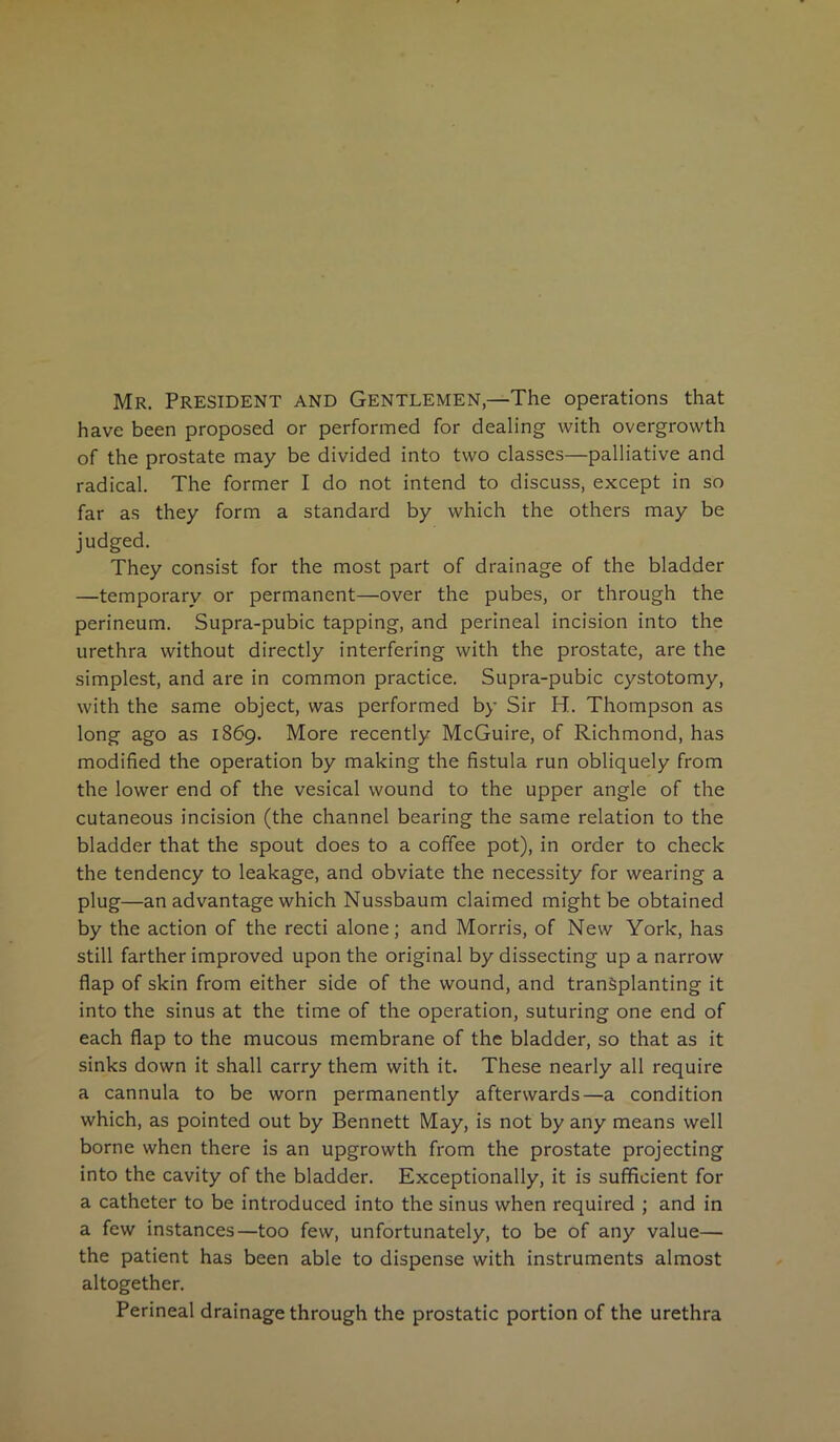 Mr. President and Gentlemen,—The operations that have been proposed or performed for dealing with overgrowth of the prostate may be divided into two classes—palliative and radical. The former I do not intend to discuss, except in so far as they form a standard by which the others may be judged. They consist for the most part of drainage of the bladder —temporary or permanent—over the pubes, or through the perineum. Supra-pubic tapping, and perineal incision into the urethra without directly interfering with the prostate, are the simplest, and are in common practice. Supra-pubic cystotomy, with the same object, was performed by Sir H. Thompson as long ago as 1869. More recently McGuire, of Richmond, has modified the operation by making the fistula run obliquely from the lower end of the vesical wound to the upper angle of the cutaneous incision (the channel bearing the same relation to the bladder that the spout does to a coffee pot), in order to check the tendency to leakage, and obviate the necessity for wearing a plug—an advantage which Nussbaum claimed might be obtained by the action of the recti alone; and Morris, of New York, has still farther improved upon the original by dissecting up a narrow flap of skin from either side of the wound, and transplanting it into the sinus at the time of the operation, suturing one end of each flap to the mucous membrane of the bladder, so that as it sinks down it shall carry them with it. These nearly all require a cannula to be worn permanently afterwards—a condition which, as pointed out by Bennett May, is not by any means well borne when there is an upgrowth from the prostate projecting into the cavity of the bladder. Exceptionally, it is sufficient for a catheter to be introduced into the sinus when required ; and in a few instances—too few, unfortunately, to be of any value— the patient has been able to dispense with instruments almost altogether. Perineal drainage through the prostatic portion of the urethra