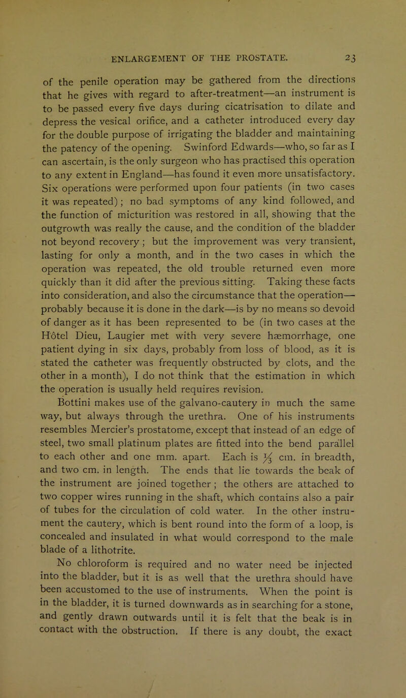 of the penile operation may be gathered from the directions that he gives with regard to after-treatment—an instrument is to be passed every five days during cicatrisation to dilate and depress the vesical orifice, and a catheter introduced every day for the double purpose of irrigating the bladder and maintaining the patency of the opening. Swinford Edwards—who, so far as I can ascertain, is the only surgeon who has practised this operation to any extent in England—has found it even more unsatisfactory. Six operations were performed upon four patients (in two cases it was repeated); no bad symptoms of any kind followed, and the function of micturition was restored in all, showing that the outgrowth was really the cause, and the condition of the bladder not beyond recovery ; but the improvement was very transient, lasting for only a month, and in the two cases in which the operation was repeated, the old trouble returned even more quickly than it did after the previous sitting. Taking these facts into consideration, and also the circumstance that the operation— probably because it is done in the dark—is by no means so devoid of danger as it has been represented to be (in two cases at the Hotel Dieu, Laugier met with very severe haemorrhage, one patient dying in six days, probably from loss of blood, as it is stated the catheter was frequently obstructed by clots, and the other in a month), I do not think that the estimation in which the operation is usually held requires revision. Bottini makes use of the galvano-cautery in much the same way, but always through the urethra. One of his instruments resembles Mercier’s prostatome, except that instead of an edge of steel, two small platinum plates are fitted into the bend parallel to each other and one mm. apart. Each is ^ cm. in breadth, and two cm. in length. The ends that lie towards the beak of the instrument are joined together ; the others are attached to two copper wires running in the shaft, which contains also a pair of tubes for the circulation of cold water. In the other instru- ment the cautery, which is bent round into the form of a loop, is concealed and insulated in what would correspond to the male blade of a lithotrite. No chloroform is required and no water need be injected into the bladder, but it is as well that the urethra should have been accustomed to the use of instruments. When the point is in the bladder, it is turned downwards as in searching for a stone, and gently drawn outwards until it is felt that the beak is in contact with the obstruction. If there is any doubt, the exact