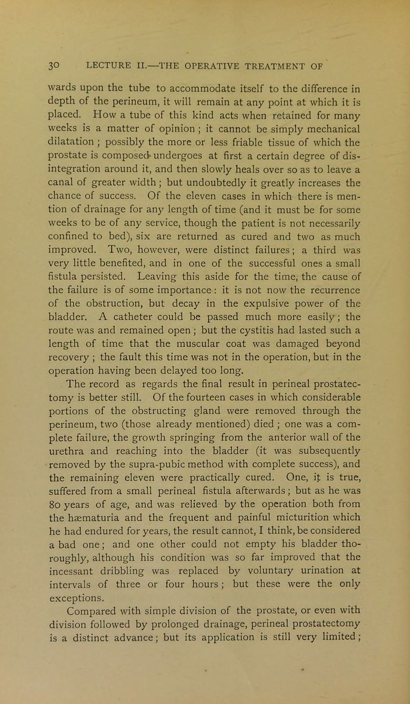 wards upon the tube to accommodate itself to the difference in depth of the perineum, it will remain at any point at which it is placed. How a tube of this kind acts when retained for many weeks is a matter of opinion ; it cannot be simply mechanical dilatation ; possibly the more or less friable tissue of which the prostate is composed undergoes at first a certain degree of dis- integration around it, and then slowly heals over so as to leave a canal of greater width; but undoubtedly it greatly increases the chance of success. Of the eleven cases in which there is men- tion of drainage for any length of time (and it must be for some weeks to be of any service, though the patient is not necessarily confined to bed), six are returned as cured and two as much improved. Two, however, were distinct failures; a third was very little benefited, and in one of the successful ones a small fistula persisted. Leaving this aside for the time, the cause of the failure is of some importance : it is not now the recurrence of the obstruction, but decay in the expulsive power of the bladder. A catheter could be passed much more easily; the route was and remained open ; but the cystitis had lasted such a length of time that the muscular coat was damaged beyond recovery ; the fault this time was not in the operation, but in the operation having been delayed too long. The record as regards the final result in perineal prostatec- tomy is better still. Of the fourteen cases in which considerable portions of the obstructing gland were removed through the perineum, two (those already mentioned) died ; one was a com- plete failure, the growth springing from the anterior wall of the urethra and reaching into the bladder (it was subsequently removed by the supra-pubic method with complete success), and the remaining eleven were practically cured. One, it is true, suffered from a small perineal fistula afterwards; but as he was 80 years of age, and was relieved by the operation both from the haematuria and the frequent and painful micturition which he had endured for years, the result cannot, I think, be considered a bad one; and one other could not empty his bladder tho- roughly, although his condition was so far improved that the incessant dribbling was replaced by voluntary urination at intervals of three or four hours; but these were the only exceptions. Compared with simple division of the prostate, or even with division followed by prolonged drainage, perineal prostatectomy is a distinct advance; but its application is still very limited;