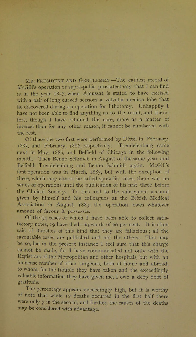 Mr. President and Gentlemen.—The earliest record of McGill’s operation or supra-pubic prostatectomy that I can find is in the year 1827, when Amussat is stated to have excised with a pair of long curved scissors a valvular median lobe that he discovered during an operation for lithotomy. Unhappily I have not been able to find anything as to the result, and there- fore, though I have retained the case, more as a matter of interest than for any other reason, it cannot be numbered with the rest. Of these the two first were performed by Dittel in February, 1885, and February, 1886, respectively. Trendelenburg came next in May, 1886, and Belfield of Chicago in the following month. Then Benno Schmidt in August of the same year and Belfield, Trendelenburg and Benno Schmidt again. McGill’s first operation was in March, 1887, but with the exception of these, which may almost be called sporadic cases, there was no series of operations until the publication of his first three before the Clinical Society. To this and to the subsequent account given by himself and his colleagues at the British Medical Association in August, 1889, the operation owes whatever amount of favour it possesses. Of the 94 cases of which I have been able to collect satis- factory notes, 19 have died—upwards of 20 per cent. It is often said of statistics of this kind that they are fallacious ; all the favourable cases are published and not the others. This may be so, but in the present instance I feel sure that this charge cannot be made, for I have communicated not only with the Registrars of the Metropolitan and other hospitals, but with an immense number of other surgeons, both at home and abroad, to whom, for the trouble they have taken and the exceedingly valuable information they have given me, I owe a deep debt of gratitude. The percentage appears exceedingly high, but it is worthy of note that while 12 deaths occurred in the first half, there were only 7 in the second, and further, the causes of the deaths may be considered with advantage.