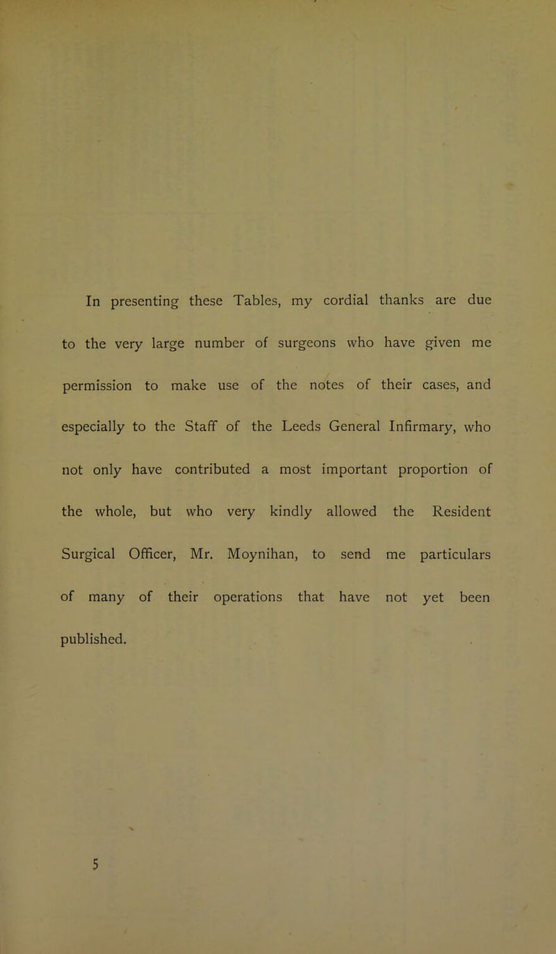 to the very large number of surgeons who have given me permission to make use of the notes of their cases, and especially to the Staff of the Leeds General Infirmary, who not only have contributed a most important proportion of the whole, but who very kindly allowed the Resident Surgical Officer, Mr. Moynihan, to send me particulars of many of their operations that have not yet been published. 5