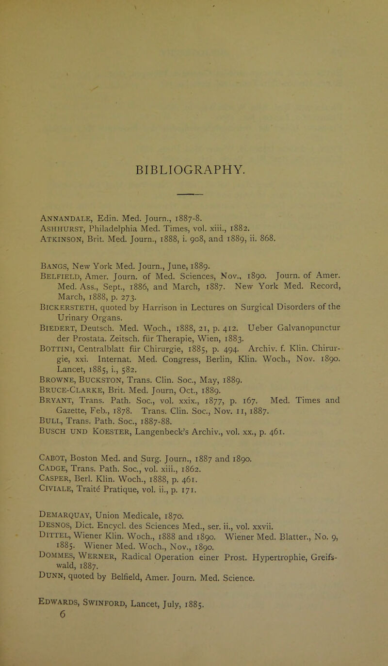 BIBLIOGRAPHY. Annandale, Edin. Med. Journ., 1887-8. Ashhurst, Philadelphia Med. Times, vol. xiii., 1882. Atkinson, Brit. Med. Journ., 1888, i. 908, and 1889, ii. 868. Bangs, New York Med. Journ., June, 1889. Belfield, Amer. Journ. of Med. Sciences, Nov., 1890. Journ. of Amer. Med. Ass., Sept., 1886, and March, 1887. New York Med. Record, March, 1888, p. 273. Bickersteth, quoted by Harrison in Lectures on Surgical Disorders of the Urinary Organs. Biedert, Deutsch. Med. Woch., 1888, 21, p. 412. ITeber Galvanopunctur der Prostata. Zeitsch. fiir Therapie, Wien, 1883. Bottini, Centralblatt fur Chirurgie, 1885, p. 494. Archiv. f. Klin. Chirur- gie, xxi. Internat. Med. Congress, Berlin, Klin. Woch., Nov. 1890. Lancet, 1885, i., 582. Browne, Buckston, Trans. Clin. Soc., May, 1889. Bruce-Clarke, Brit. Med. Journ, Oct., 1889. Bryant, Trans. Path. Soc., vol. xxix., 1877, p. 167. Med. Times and Gazette, Feb., 1878. Trans. Clin. Soc., Nov. 11, 1887. Bull, Trans. Path. Soc., 1887-88. Busch und Koester, Langenbeck’s Archiv., vol. xx., p. 461. Cabot, Boston Med. and Surg. Journ., 1887 and 1890. Cadge, Trans. Path. Soc., vol. xiii., 1862. Casper, Berl. Klin. Woch., 1888, p. 461. Civiale, Traitd Pratique, vol. ii., p. 171. Demarquay, Union Medicale, 1870. Desnos, Diet. Encycl. des Sciences Med., ser. ii., vol. xxvii. Dittel, Wiener Klin. Woch., 1888 and 1890. Wiener Med. Blatter., No. 9, 1885. Wiener Med. Woch., Nov., 1890. Dommes, Werner, Radical Operation einer Prost. Hypertrophie, Greifs- wald, 1887. Dunn, quoted by Belfield, Amer. Journ. Med. Science. Edwards, Swinford, Lancet, July, 1885.