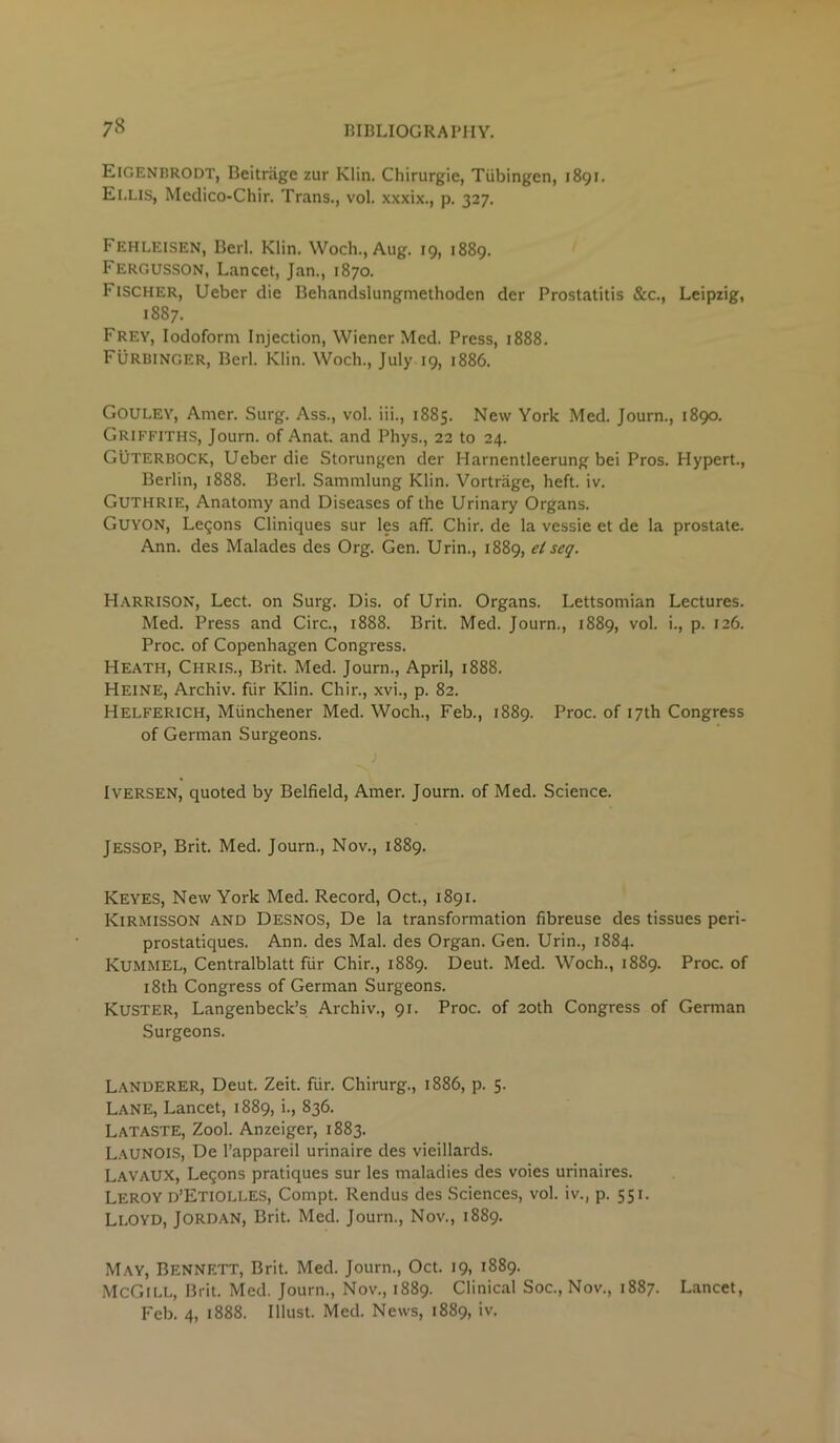 Eigenbrodt, Beitriige zur Klin. Chirurgie, Tubingen, 1891. El.Lis, Metlico-Chir. Trans., vol. xxxix., p. 327. Fehleisen, Berl. Klin. Woch., Aug. 19, 1889. Fergusson, Lancet, Jan., 1870. Fischer, Uebcr die Behandslungmethoden dcr Prostatitis &c., Leipzig, 1887. Frey, Iodoform Injection, Wiener Med. Press, 1888. Furbinger, Berl. Klin. Woch., July 19, 1886. GOULEY, Amer. Surg. Ass., vol. iii., 1885. New York Med. Journ., 1890. Griffiths, Journ. of Anat. and Phys., 22 to 24. Guterbock, Ueber die Storungen der Harnentleerung bei Pros. Hypert., Berlin, 1888. Berl. Sammlung Klin. Vortrage, heft. iv. Guthrie, Anatomy and Diseases of the Urinary Organs. Guyon, Legons Cliniques sur les aff. Chir. de la vessie et de la prostate. Ann. des Malades des Org. Gen. Urin., 1889, elseq. Harrison, Lect. on Surg. Dis. of Urin. Organs. Lettsomian Lectures. Med. Press and Circ., 1888. Brit. Med. Journ., 1889, vol. i., p. 126. Proc. of Copenhagen Congress. Heath, Chris., Brit. Med. Journ., April, 1888. Heine, Archiv. fur Klin. Chir., xvi., p. 82. Helferich, Miinchener Med. Woch., Feb., 1889. Proc. of 17th Congress of German Surgeons. > Iversen, quoted by Belfield, Amer. Journ. of Med. Science. JESSOP, Brit. Med. Journ., Nov., 1889. Keyes, New York Med. Record, Oct., 1891. KlRMlSSON AND Desnos, De la transformation fibreuse des tissues peri- prostatiques. Ann. des Mai. des Organ. Gen. Urin., 1884. Kummel, Centralblatt fiir Chir., 1889. Deut. Med. Woch., 1889. Proc. of 18th Congress of German Surgeons. KUSTER, Langenbeck’s Archiv., 91. Proc. of 20th Congress of German Surgeons. Landerer, Deut. Zeit. fur. Chirurg., 1886, p. 5. Lane, Lancet, 1889, i., 836. Lataste, Zool. Anzeiger, 1883. LaunOIS, De l’appareil urinaire des vieillards. LAVAUX, Legons pratiques sur les maladies des voies urinaires. Leroy d’Etiolles, Compt. Rendus des Sciences, vol. iv., p. 551. Lloyd, Jordan, Brit. Med. Journ., Nov., 1889. May, Bennett, Brit. Med. Journ., Oct. 19, 1889. McGill, Brit. Med. Journ., Nov., 1889. Clinical Soc., Nov., 1887. Lancet, Feb. 4, 1888. Illust. Med. News, 1889, iv.