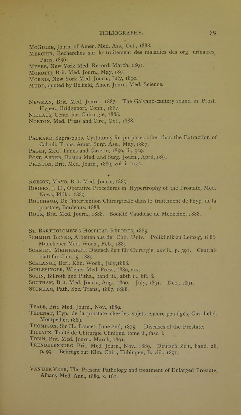 McGuire, Journ. of Amer. Med. Ass., Oct., 1888. Mercier, Recherches sur le traitement des maladies des org. urinaires, Paris, 1856. Meyer, New York Med. Record, March, 1891. MOROTTI, Brit. Med. Journ., M^y, 1891. MORRIS, New York Med. Journ., July, 1890. Mudd, quoted by Belfield, Amer. Journ. Med. Science. Newman, Brit. Med. Journ., 1887. The Galvano-cautery sound in Prost. Hyper., Bridgeport, Conn., 1887. Niehaus, Centr. fur. Chirurgie, 1888. Norton, Med. Press and Circ., Oct., 1888. Packard, Supra-pubic Cystotomy for purposes other than the Extraction of Calculi, Trans. Amer. Surg. Ass., May, 1887. Paget, Med. Times and Gazette, 1859, ii., 529. Post, Abner, Boston Med. and Surg. Journ., April, 1891. Preston, Brit. Med. Journ., 1889, vol. i. 1052. Robson, Mayo, Brit. Med. Journ., 1889. Rogers, J. H., Operative Procedures in Hypertrophy of the Prostate, Med. News, Phila., 1889. Rouchaud, De l’intervention Chirurgicale dans le traitement de Fhyp. de la prostate, Bordeaux, 1888. ROUX, Brit. Med. Journ., 1888. Socidtd Vaudoise de Medecine, 1888. St. Bartholomew’s Hospital Reports, 1885. Schmidt Benno, Arbeiten aus der Chir. Univ. Poliklinik zu Leipzig, 1886- Miinchener Med. Woch., Feb., 1889. Schmidt Meinhardt, Deutsch Zeit fiir Chirurgie, xxviii., p. 391. Central- blatt fur Chir., 5, 1889. Schlange, Berl. Klin. Woch., July, 1888. Schlesinger, Wiener Med. Press, 1889, xxx. Socin, Billroth und Pitha., band iii., abth ii., hft. 8. Southam, Brit. Med. Journ., Aug., 1890. July, 1891. Dec., 1891. Stonham, Path. Soc. Trans., 1887, 1888. Teale, Brit. Med. Journ., Nov., 1889. Tedenat, Hyp. de la prostate chez les sujets encore peu ages, Gaz. hebd. Montpellier, 1889. Thompson, Sir H., Lancet, June 2nd, 1875. Diseases of the Prostate. Tillaux, Traitd de Chirurgie Clinique, tome ii., fasc. i. Tobin, Brit. Med. Journ., March, 1891. Trendelenburg, Brit. Med. Journ., Nov., 1889. Deutsch. Zeit., band. 28, p. 99. Beitrage zur Klin. Chir., Tubingen, B. viii., 1891. Van DER Veer, The Present Pathology and treatment of Enlarged Prostate, Albany Med. Ann., 1889, *• 161.