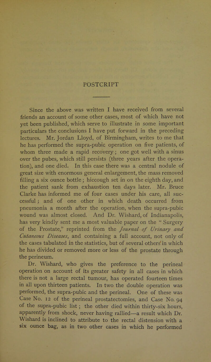 POSTCRIPT Since the above was written I have received from several friends an account of some other cases, most of which have not yet been published, which serve to illustrate in some important particulars the conclusions I have put forward in the preceding lectures. Mr. Jordan Lloyd, of Birmingham, writes to me that he has performed the supra-pubic operation on five patients, of whom three made a rapid recovery ; one got well with a sinus over the pubes, which still persists (three years after the opera- tion), and one died. In this case there was a central nodule of great size with enormous general enlargement, the mass removed filling a six ounce bottle ; hiccough set in on the eighth day, and the patient sank from exhaustion ten days later. Mr. Bruce Clarke has informed me of four cases under his care, all suc- cessful ; and of one other in which death occurred from pneumonia a month after the operation, when the supra-pubic wound was almost closed. And Dr. Wishard, of Indianapolis, has very kindly sent me a most valuable paper on the “ Surgery of the Prostate,” reprinted from the Journal of Urinary and Cutaneous Diseases, and containing a full account, not only of the cases tabulated in the statistics, but of several others'in which he has divided or removed more or less of the prostate through the perineum. Dr. Wishard, who gives the preference to the perineal operation on account of its greater safety in all cases in which there is not a large rectal tumour, has operated fourteen times in all upon thirteen patients. In two the double operation was performed, the supra-pubic and the perineal. One of these was Case No. 12 of the perineal prostatectomies, and Case No. 94 of the supra-pubic list ; the other died within thirty-six hours, apparently from shock, never having rallied—a result which Dr. Wishard is inclined to attribute to the rectal distension with a six ounce bag, as in two other cases in which he performed