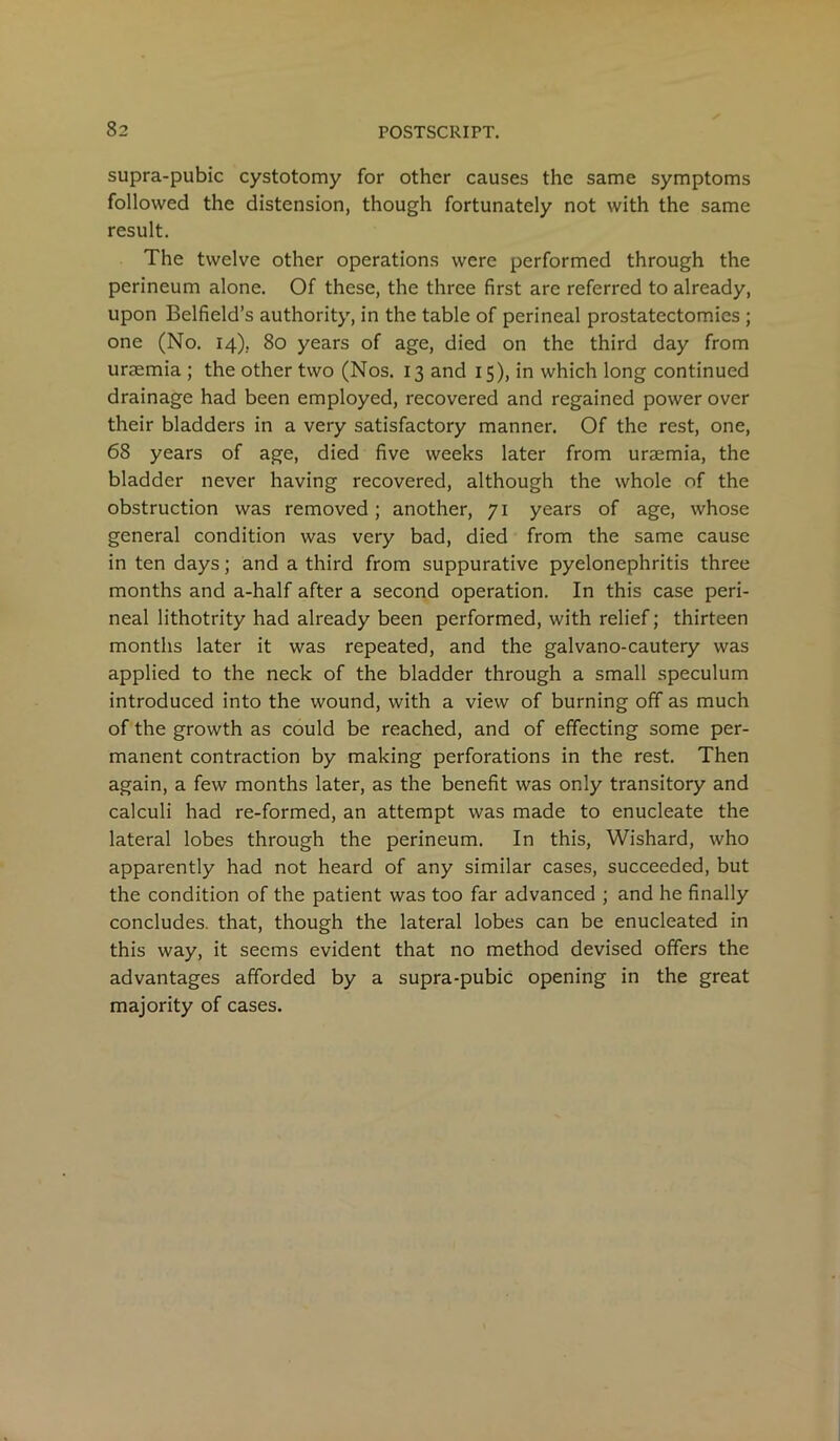 supra-pubic cystotomy for other causes the same symptoms followed the distension, though fortunately not with the same result. The twelve other operations were performed through the perineum alone. Of these, the three first are referred to already, upon Belfield’s authority, in the table of perineal prostatectomies ; one (No. 14), 80 years of age, died on the third day from uraemia ; the other two (Nos. 13 and 15), in which long continued drainage had been employed, recovered and regained power over their bladders in a very satisfactory manner. Of the rest, one, 68 years of age, died five weeks later from uraemia, the bladder never having recovered, although the whole of the obstruction was removed; another, 71 years of age, whose general condition was very bad, died from the same cause in ten days; and a third from suppurative pyelonephritis three months and a-half after a second operation. In this case peri- neal lithotrity had already been performed, with relief; thirteen months later it was repeated, and the galvano-cautery was applied to the neck of the bladder through a small speculum introduced into the wound, with a view of burning off as much of the growth as could be reached, and of effecting some per- manent contraction by making perforations in the rest. Then again, a few months later, as the benefit was only transitory and calculi had re-formed, an attempt was made to enucleate the lateral lobes through the perineum. In this, Wishard, who apparently had not heard of any similar cases, succeeded, but the condition of the patient was too far advanced ; and he finally concludes, that, though the lateral lobes can be enucleated in this way, it seems evident that no method devised offers the advantages afforded by a supra-pubic opening in the great majority of cases.
