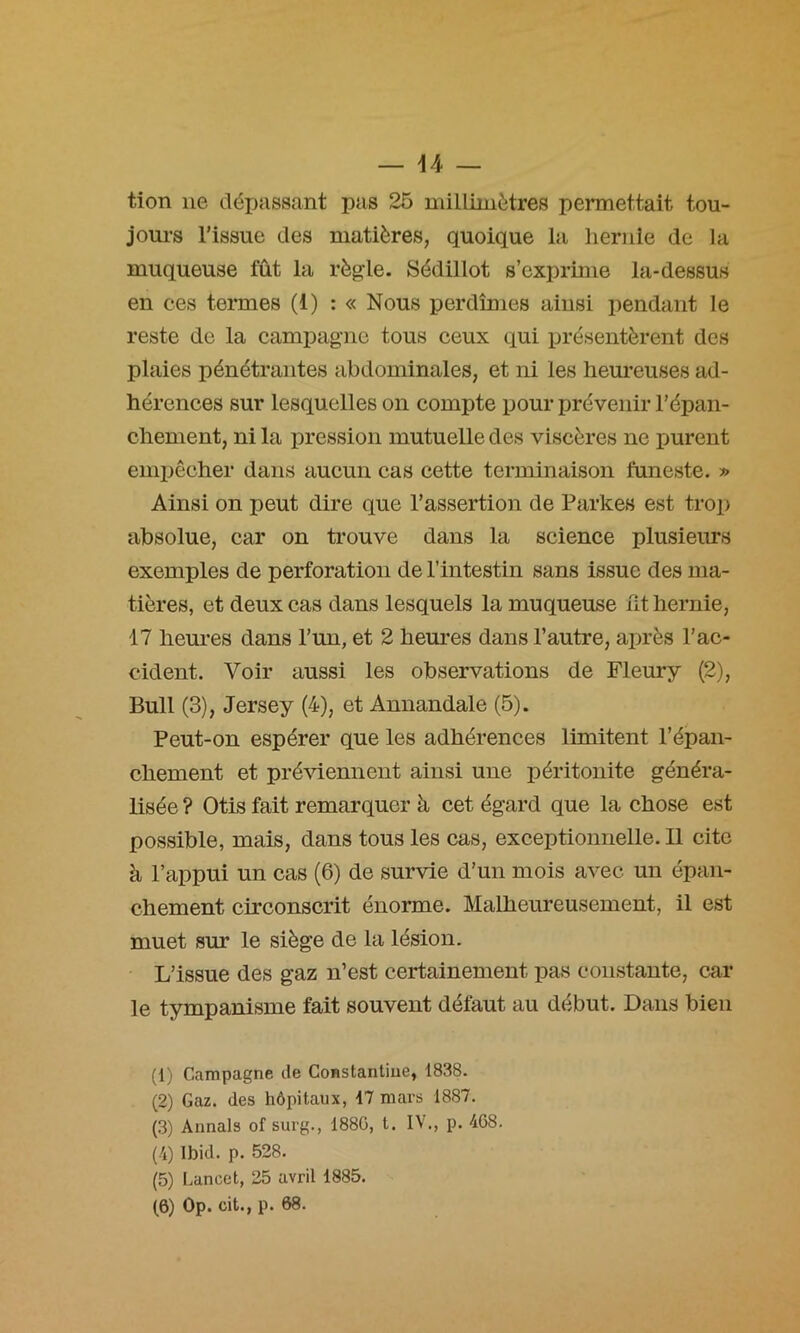 tion lie déxjassant pas 25 millimètres permettait tou- joui’s l’issue des matières, quoique la liernle de la muqueuse fût la règle. Sédillot s’exprime la-dessus en ces termes (1) : « Nous perdîmes ainsi pendant le reste de la campagne tous ceux qui présentèrent des plaies pénétrantes abdominales, et ni les heureuses ad- hérences sur lesquelles on compte pour prévenir l’épan- chement, ni la pression mutuelle des viscères ne purent eniiiêcher dans aucun cas cette terminaison funeste. » Ainsi on peut dire que l’assertion de Partes est trop absolue, car on trouve dans la science plusieurs exemples de perforation de l’intestin sans issue des ma- tières, et deux cas dans lesquels la muqueuse nt hernie, 17 heures dans l’un, et 2 heures dans l’autre, après l’ac- cident. Voir aussi les observations de Fleury (2), Bull (3), Jersey (4), et Annandale (5). Peut-on espérer que les adhérences limitent l’épan- chement et préviennent ainsi une péritonite généra- lisée ? Otis fait remarquer à cet égard que la chose est possible, mais, dans tous les cas, exceptionnelle. Il cite à l’appui un cas (6) de survie d’un mois avec un épan- chement circonscrit énorme. Malheureusement, il est muet sur le siège de la lésion. L’issue des gaz n’est certainement pas constante, car le tympanisme fait souvent défaut au début. Dans bien (1) Campagne de CoBstanliue, 1838. (2) Gaz. des hôpitaux, 17 mars 1887. (3) Aimais of surg., 188G, t. IV., p. 468. (4) Ibid. p. 528. (5) Lancet, 25 avril 1885. (6) Op. cit., p. 68.