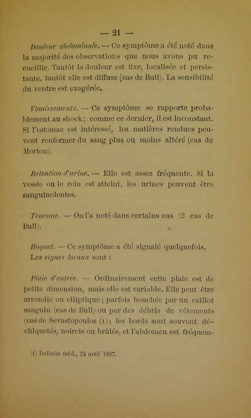 Douleur abdominale. — Ce symi)tüme a été uotd dans la majorité des observations que nous aA^ons lou re- cueillir. Tantôt la douleur est fixe, localisée et persis- tante, tantôt elle est diffuse (cas de Bull). La sensibilité du ventre est cxag'éi'ée. Vo?7iissemenis. Ce symptôme se rapporte proba- blement au sliock ; comme ce dernier, il est inconstant. Si l’estomac est intéressé, les matières rendues peu- vent renfermer du sang plus ou moins altéré (cas de Morton). Rélention d'urine. — Elle est assez fréquente. Si la vessie ou le rein est atteint, les urines peuvent être sanguinolentes. Ténesme. — On l’a noté dans certains cas (2 cas de Bull). Hoquet. — Ce symptôme a été signalé quelquefois. Les signes locaux sont : Plaie cVentrée. — Ordinairement cette plaie est de petite dimension, mais elle est variable. Elle peut être arrondie ou elliptique ; parfois bouchée i)ar un caillot sanguin (cas de Bull) ou par des débris de vêtements (cas de Sevastopoulos (i); les bords sont souvent dé- chiquetés, noircis ou brûlés, et l’abdomen est fréquem- (1) Bullelin méd., 24 avril 1887.