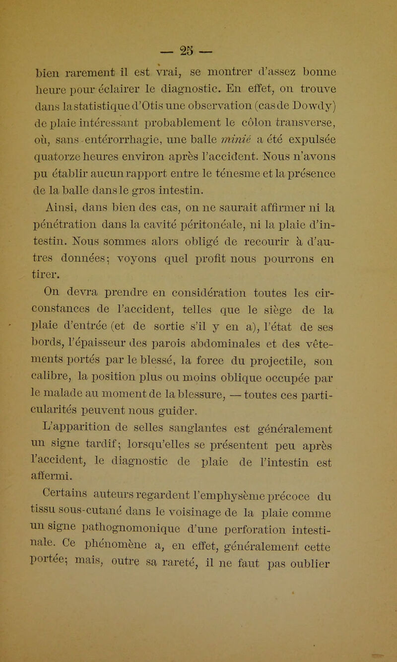 « bien rarement il est vrai, se montrer d’assez bonne lieure pour éclairer le diag'nostic. En effet, on trouve dans la statistique d’Otis une observation (cas de Dowdy) de plaie intéressant probablement le côlon transverse, où, sans -entérorrliagie, une balle minié a été expulsée quatorze heures environ après l’accident. Nous n’avons pu établir aucun rapport entre le ténesme et la présence de la balle dans le gros intestin. Ainsi, dans bien des cas, on ne saurait affirmer ni la pénétration dans la cavité péritonéale, ni la plaie d’iii' testin. Nous sommes alors obligé de recourir à d’au- tres données^ voyons quel profit nous pourrons en tirer. On devra prendre en considération toutes les cir- constances de l’accident, telles que le siège de la plaie d’entrée (et de sortie s’il y en a), l’état de ses bords, l’épaisseur des parois abdominales et des vête- ments portés par le blessé, la force du projectile, son calibre, la j^osition plus ou moins oblique occupée par le malade au moment de la blessure, — toutes ces parti- cularités peuvent nous guider. L’apparition de selles sanglantes est généralement un signe tardif; lorsqu’elles se présentent peu après 1 accident, le diagnostic de plaie de l’intestin est affermi. Certains auteurs regardent l’emphysème précoce du tissu sous-cutané dans le voisinage de la plaie comme un signe pathognomonique d’une perforation intesti- nale. Ce phénomène a, en effet, généralement cette portée; mais, outre sa rareté, il ne faut pas oublier
