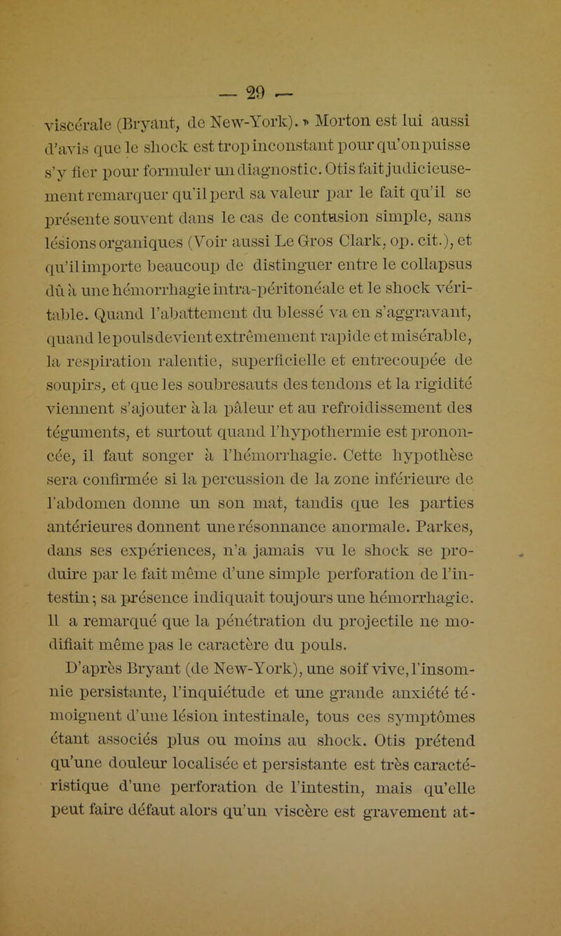 viscérale (Bryaiit, de New-York). t> Morton est lui aussi d’aAÛs que le sliock est trop inconstant pour qu’onpuisse s’y fier pour fonnuler un diagnostic. Otis fait judicieuse- ment remarquer qu’il perd sa valeur par le fait qu’il se présente soiwent dans le cas de contusion simple, sans lésions organiques (Voir aussi Le Gros Clark, op. cit.), et qu’il importe beaucoup de distinguer entre le collapsus dû à une hémorrhagie intra-péritonéale et le shock A^éri- table. Quand rabattement du blessé A'a en s’aggravant, quand lepoulsdcAdent extrêmement rapide et misérable, la respiration ralentie, superficielle et entrecoupée de souph’s^ et que les soubresauts des tendons et la rigidité viennent s’ajouter à la pâleur et au refroidissement des téguments, et surtout quand l’hypothermie est pronon- cée, il faut songer à l’hémorrhagie. Cette hypothèse sera confirmée si la x)ercussion de la zone inférieure de l’abdomen donne un son mat, tandis que les parties antériem’es donnent une résonnance anormale. Parkes, dans ses expériences, n’a jamais Am le shock se pro- duire par le fait môme d’une simple perforation de l’in- testin ; sa présence indiquait toujoius une hémorrhagie. Il a remarqué que la pénétration du projectile ne mo- difiait même pas le caractère du pouls. D’après Biyant (de New-York), une soif Adve,l’insom- nie persistante, l’inquiétude et une grande anxiété té ■ moignent d’une lésion intestinale, tous ces symptômes étant associés plus ou moins au shock. Otis prétend qu’une douleur localisée et persistante est très caracté- ristique d’une perforation de l’intestin, mais qu’elle peut faue défaut alors qu’un viscère est gravement at-