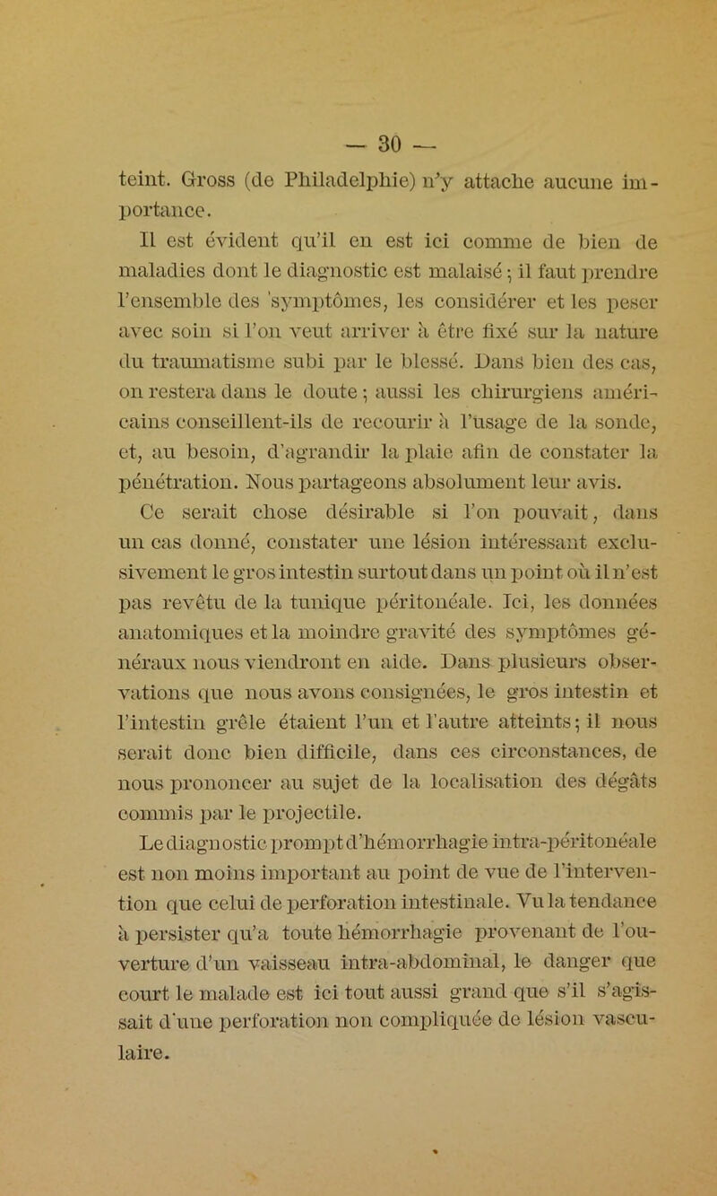 teint. G-ross (de Philadelphie) iPy attache aucune iui- l)ortance. Il est évident qu’il en est ici comme de bien de maladies dont le diagnostic est malaisé ^ il faut prendre l’ensemble des symptômes, les considérer et les peser avec soin si l’on veut arriver à être fixé sur la nature du traumatisme subi par le blessé. Dans bien des cas, on restera dans le doute ; aussi les chirurgiens améri- cains conseillent-ils de recourir à Pusage de la sonde, et, au besoin, d’agrandir la plaie afin de constater la pénétration. Nous partageons absolument leur avis. Ce serait chose désirable si l’on pouvait, dans un cas donné, constater une lésion intéressant exclu- sivement le gros intestin surtout dans im point où il n’est pas revêtu de la tunique péritonéale. Ici, les données anatomiques et la moindre gravité des symptômes gé- néraux nous viendront en aide. Dans plusieurs obser- vations que nous avons consignées, le gi*os intestin et l’intestin grêle étaient l’un et l’autre atteints; il nous serait donc bien difficile, dans ces circonstances, de nous prononcer au sujet de la localisation des dégâts commis par le projectile. Le diagn ostic prompt d’hémorrhagie intra-2^éritonéale est non moins imiDortant au point de vue de l’interven- tion que celui de ijerforation intestinale. Vu la tendance à persister qu’a toute hémorrhagie provenant de l’ou- verture d’un vaisseau intra-abdominal, le danger que court le malade est ici tout aussi grand que s’il s’agis- sait d'une perforation non compliquée de lésion vascu- laire.