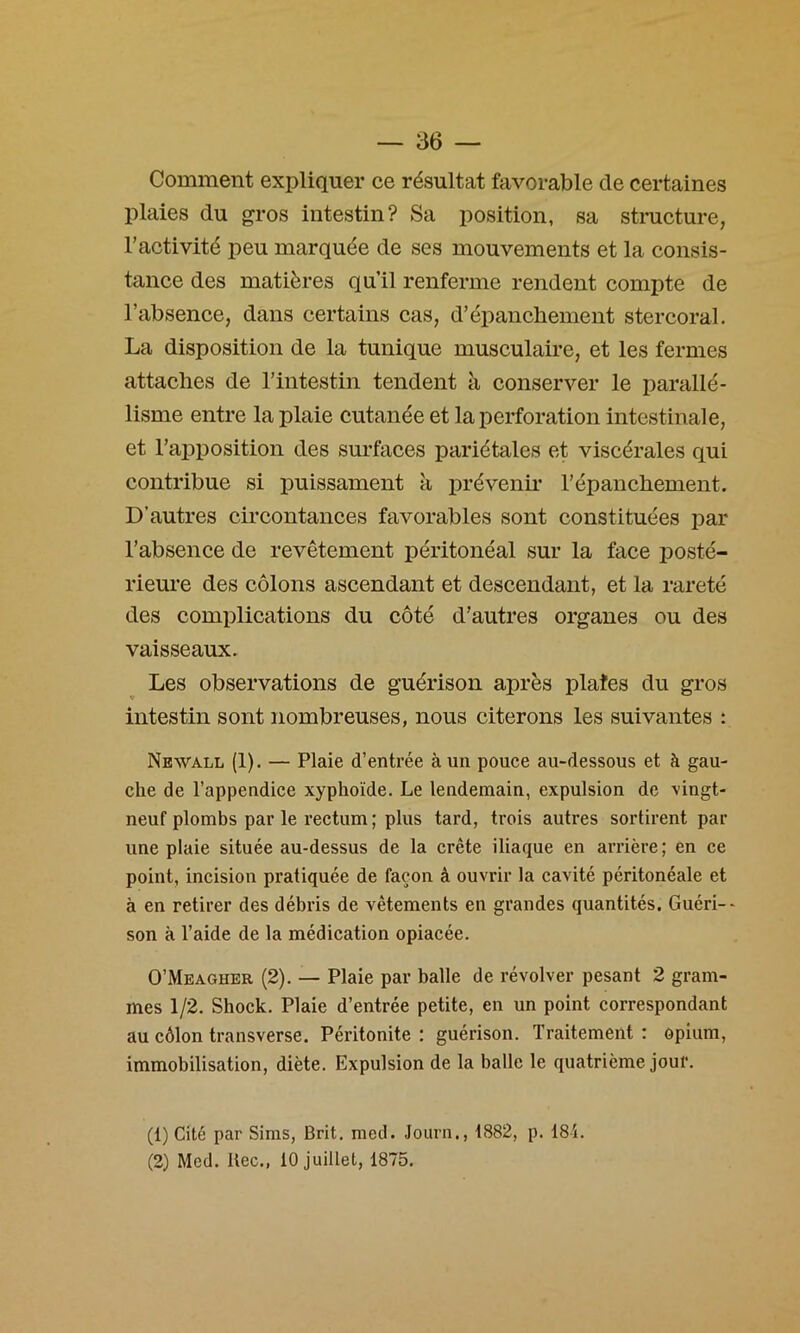 Comment expliquer ce résultat favorable de certaines plaies du gros intestin? Sa position, sa stmcture, l’activité peu marquée de ses mouvements et la consis- tance des matières qu’il renferme rendent compte de l’absence, dans certains cas, d’épanchement stercoral. La disposition de la tunique musculaire, et les fermes attaches de l’intestin tendent à conserver le parallé- lisme entre la plaie cutanée et la perforation intestinale, et l’apposition des surfaces pariétales et viscérales qui contribue si puissament à prévenii* l’épanchement. D’autres circontances favorables sont constituées par l’absence de revêtement péritonéal sur la face posté- rieure des côlons ascendant et descendant, et la rareté des complications du côté d’autres organes ou des vaisseaux. Les observations de guérison après plates du gros intestin sont nombreuses, nous citerons les suivantes : Newall (1). — Plaie d’entrée à un pouce au-dessous et à gau- che de l’appendice xyphoïde. Le lendemain, expulsion de vingt- neuf plombs par le rectum ; plus tard, trois autres sortirent par une plaie située au-dessus de la crête iliaque en arrière; en ce point, incision pratiquée de façon â ouvrir la cavité péritonéale et à en retirer des débris de vêtements en grandes quantités. Guéri-- son à l’aide de la médication opiacée. O’Meagher (2). — Plaie par balle de révolver pesant 2 gram- mes 1/2. Shock. Plaie d’entrée petite, en un point correspondant au côlon transverse. Péritonite: guérison. Traitement: opium, immobilisation, diète. Expulsion de la balle le quatrième jour. (1) Cité par Sims, Brit, med. Journ., 1882, p. 18i. (2) Med. Bec., 10 juillet, 1875.