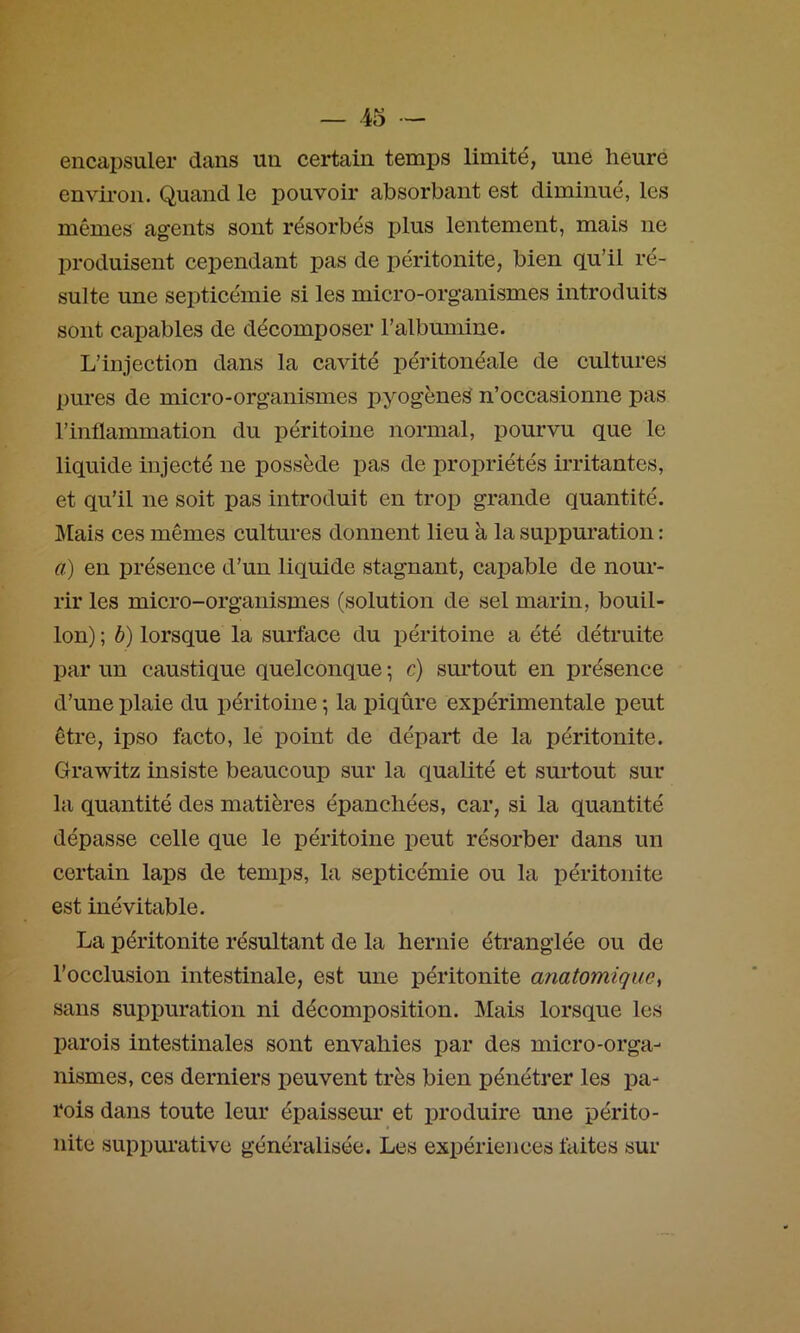 encapsuler dans un certain temps limité, une heure envii'on. Quand le pouvoir absorbant est diminué, les mêmes agents sont résorbés plus lentement, mais ne produisent cependant pas de péritonite, bien qu’il ré- sulte une septicémie si les micro-organismes introduits sont capables de décomposer l’albumine. L’injection dans la cavité péritonéale de cultures pures de micro-organismes pyogèneS n’occasionne pas l’inflammation du péritoine normal, pourvu que le liquide injecté ne possède pas de propriétés irritantes, et qu’il ne soit pas introduit en trop grande quantité. Mais ces mêmes cultures donnent lieu à la suppuration : a) en présence d’un liquide stagnant, capable de nour- rir les micro-organismes (solution de sel marin, bouil- lon) ; b) lorsque la surface du iDéritoine a été détruite par un caustique quelconque ; c) surtout en présence d’une plaie du péritoine \ la piqûre expérimentale peut être, ipso facto, lé point de départ de la péritonite. Grawitz insiste beaucoup sur la qualité et surtout sur la quantité des matières épanchées, car, si la quantité dépasse celle que le péritoine peut résorber dans un certain laps de temps, la septicémie ou la péritonite est inévitable. La péritonite résultant de la hernie étranglée ou de l’occlusion intestinale, est une péritonite anatomique^ sans suppuration ni décomposition. Mais lorsque les parois intestinales sont envahies par des micro-orga- nismes, ces derniers peuvent très bien pénétrer les pa- rois dans toute leur épaisseur et produire une périto- nite suppui'ative généralisée. Les expériences faites sur