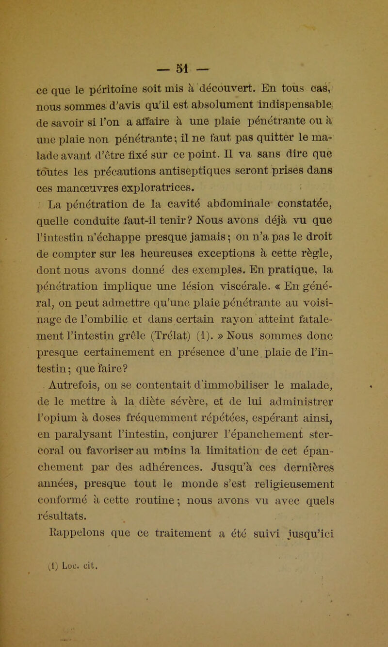 ce que le péritoine soit mis à découvert. En toüs cas,' nous sommes d’avis qu’il est absolument indispensable de savoir si l’on a alïaire à une plaie pénétrante ou à une plaie non pénétrante*, il ne faut pas quitter le ma- lade avant d’être fixé sur ce point. Il va sans dire que toutes les précautions antiseptiques seront prises dans ces manœuvres exploratrices. La pénétration de la cavité abdominale constatée, quelle conduite faut-il tenir? Nous avons déjà vu que l’intestin n’échappe presque jamais ; on n’a pas le droit de compter sur les hem*euses exceptions à cette règle, dont nous avons donné des exemples. En pratique, la pénétration implique une lésion viscérale. « En géné- ral, on peut admettre qu’une plaie pénétrante au voisi- nage de l’ombilic et dans certain rayon atteint fatale- ment l’intestin grêle (Trélat) (1). » Nous sommes donc presque certainement en présence d’une plaie de l’in- testin 5 queïaire? Autrefois, on se contentait d’immobiliser le malade, de le mettre à la diète sévère, et de lui administrer l’opium à doses fréquemment répétées, espérant ainsi, en paralysant l’intestin, conjurer l’épanchement ster- coral ou favoriser au moins la limitation de cet épan- chement par des adhérences. Jusqu’à ces dernières années, presque tout le monde s’est religieusement conformé à cette routine *, nous avons vu avec quels résultats. Rappelons que ce traitement a été suivi jusqu’ici LiOc* clL(