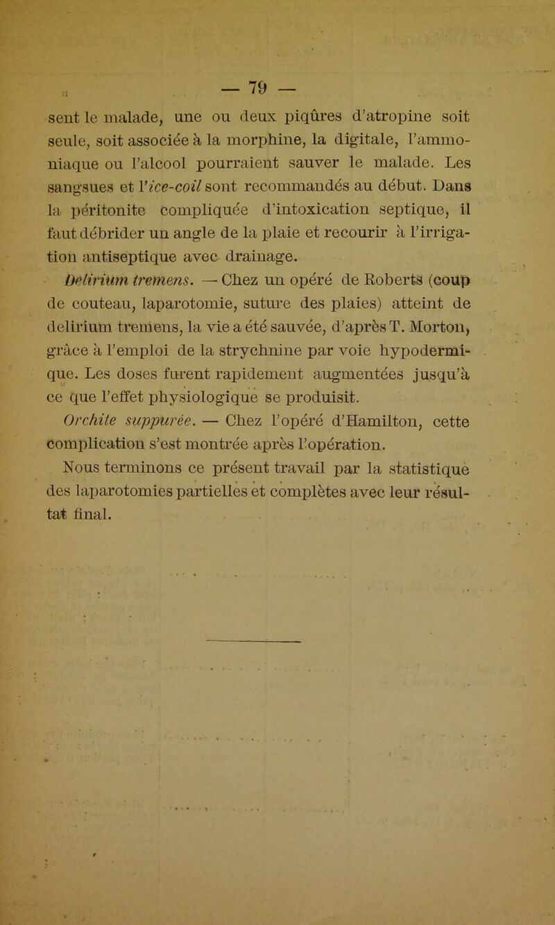 sent le malade, une ou deux piqûres d’atropine soit seule, soit associée à la morphine, la digitale, l’ammo- niaque ou l’alcool pourraient sauver le malade. Les sangsues et Vice-coil sont recommandés au début. Dans la péritonite compliquée d’intoxication septique, il faut débrider un angle de la plaie et recourir à l’irriga- tion antiseptique avec drainage. beliriiim tremens. — Chez un opéré de Roberts (coup de couteau, laparotomie, suture des plaies) atteint de delirium tremens, la vie a été sauvée, d’après T. Morton, grâce à l’emploi de la strychnine par voie hypodermi- que. Les doses furent rapidement augmentées jusqu’à ce que l’effet physiologique se produisit. Orchite suppurée. — Chez l’opéré d’Hamilton, cette complication s’est montrée après l’opération. Nous teinninons ce présent travail par la statistique des laparotomies partielles et complètes avec leur résul- tat final.