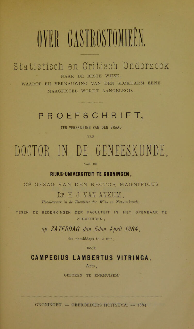 Statistisch en Critisch Onderzoek NAAR DE BESTE WIJZE, WAAROP BIJ VERNAUWING VAN DEN SLOKDARM EENE MAAGFISTEL WORDT AANGELEGD. PROEFSCHRIFT, TER VERKRIJGING VAN DEN GRAAD VAN DOCTOR IN DE GENEESKUNDE, AAX DE RIJKS-UNIVERSITEIT TE GRONINGEN, OP GEZAG VAN DEN RECTOR MAGNIFICUS Dr. H. J. YM AUKUM, Hooyleeraar in de Faculteit der IFis- en Natuurkunde, TEGEN DE BEDENKINGEN DER FACULTEIT IN HET OPENBAAR TE VERDEDIGEN , Op ZATERDAG den 5den April 1884, des namiddags te 2 uur , DOOR CAMPEGIUS LAMBERTUS VITRINGA, Arts, GEBOREN TE ENKHUIZEN. GRONINGEN. — GEBROEDERS HOITSEMA. — 1884.