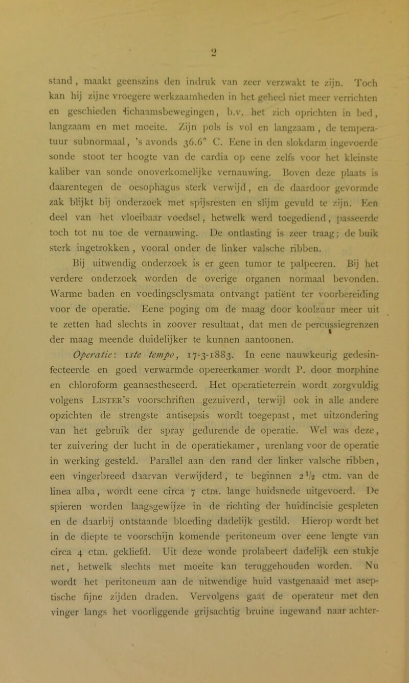 stand , maakt geenszins den indriik van zeer verzwakt te zijn. Toch kan hij zijne vroegere werkzaainlieden in het geheel niet meer verrichten en geschieden Hichaamsbewegingen, h.v. het zich oprichten in bed, langzaam en met moeite. Zijn pols is vol en langzaam , de tempera- tuur subnormaal, ’s avonds 36.6 C. Kene in den slokdarm ingevoerde sonde stoot ter hoogte van de cardia op eene zelfs voor het kleinste kaliber van sonde onoverkomelijke vernauwing. Hoven deze plaats is daarentegen de oesophagus sterk verwijd, en de (kiardoor gevormde zak blijkt bij onderzoek met sj)ijsresten en slijm gevuld te zijn. kien deel van het vloeibaar voedsel, hetwelk werd toegediend, jjasseerde toch tot nu toe de vernauwing. De ontlasting is zeer traag; de buik sterk ingetrokken , vooral onder de linker valsche ribben. Hij uitwendig onderzoek is er geen tumor te palpeeren. Hij het verdere onderzoek worden de overige organen normaal bevonden. Warme baden en voedingsclysmata ontvangt patiënt ter voorbereiding voor de operatie. Kene poging om de maag door koolzuur meer uit te zetten had slechts in zoover resultaat, dat men de j^ercussiegrenzen der maag meende duidelijker te kunnen aantoonen. Operatic-. \ste tempo, 17-3-1883. In eene nauwkeurig gedesin- fecteerde en goed verwarmde opereerkamer wordt P. door morphine en chloroform geanaestheseerd. Het operatieterrein wordt zorgvuldig volgens Lksïkr’s voorschriften gezuiverd, terwijl ook in alle andere opzichten de strengste antisepsis wordt toegepast, met uitzondering van het gebruik der spray gedurende de oj)eratie. Wel was deze, ter zuivering der lucht in de operatiekamer, urenlang voor de operatie in werking gesteld. Parallel aan den rand der linker valsche ribben, een vingerbreed daarvan verwijderd, te beginnen 2 ',3 ctm. van de linea alba, wordt eene circa 7 ctm. lange huidsnede uitgevoerd. De spieren Avorden laagsgewijze in de richting der huidincisie gespleten en de daarbij ontstaande bloeding dadelijk gestild. Hierop wordt het in de diepte te voorschijn komende ])eritoneum over eene lengte van circa 4 ctm. gekliefd. Uit deze wonde prolabeert dadelijk een stukje net, hetwelk slechts met moeite kan teruggehouden worden. Nu wordt het ])eritoneum aan de uitwendige huid vastgenaaid met asei>- ti.sche fijne zijden draden. Vervolgens gaat de operateur met den vinger langs het voorliggende grijsachtig bruine ingewand naar achter-