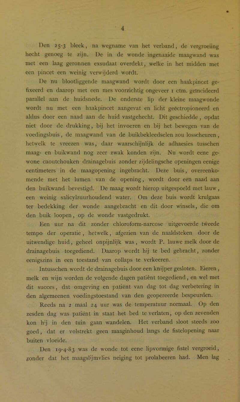 Den 25-3 bleek, na wegname van het verband, de vergroeiing hecht genoeg te zijn. De in de wonde ingenaaide maag^vand was met een laag geronnen exsudaat overdekt, welke in het midden met een ])incet een weinig verwijderd wordt. De nu blootliggende maagwand wordt door een haakpincet ge- fixeerd en daarop met een mes voorzichtig ongeveer i ctm. geïncideerd parallel aan de huidsnede. De onderste lip der kleine maagwonde wordt nu met een haakpincet aangevat en licht geöctropioneerd en aldus door een naad aan de huid vastgehecht. Dit geschiedde , opdat niet door de drukking, bij het invoeren en bij het bewegen van de voedingsbuis, de maagwand van de buikbekleedselen zou losscheuren, hetwelk te vreezen was, daar waarschijnlijk de adhaesies tusschen maag- en buikwand nog zeer zwak konden zijn. Nu wordt eene ge- wone caoutchouken drainagebuis zonder zijdelingsche openingen eenige centimeters in de maagopening ingebracht. Deze buis, overeenko- mende met het lumen van de opening, wordt door een naad aan den buikwand bevestigd. De maag wordt hierop uitgespoeld met lauw, een weinig salicylzuurhoudend Avater. Om deze buis wordt krulgaas ter bedekking der Avonde aangebracht en dit door AAÜnsels, die om den buik loopen, op de Avonde vastgedrukt. Een uur na dit zonder chloroform-narcose uitgevoerde tAveede tempo der operatie , hetAvelk, afgezien van de naaldsteken door de uitAvendige huid, geheel onpijnlijk Avas , Avordt P. lauAve melk door de drainagebuis toegediend. Daarop Avordt hij te bed gebracht, zonder eenigszins in een toestand van collaps te verkeeren. Intusschen wordt de drainagebuis door een knijper gesloten. Eieren , melk en Avijn AA’^orden de volgende dagen patiënt toegediend, en Avel met dit succes, dat omgeving en patiënt van dag tot dag verbetering in den algemeenen voedingstoestand van den geopereerde bespeurden. Reeds na 2 maal 24 uur Avas de temperatuur normaal. Op den zesden dag Avas patiënt in staat het bed te verlaten, op den zevenden kon h’j in den tuin gaan Avandelen. Het verband sloot steeds zoo goed, dat er volstrekt geen maaginhoud langs de fistelopening naar buiten vloeide. Den 19-4-83 Avas de Avonde tot eene lipvormige fistel vergroeid, ponder dat het maagslijmvlies neiging tot prolabeeren had. Men lag