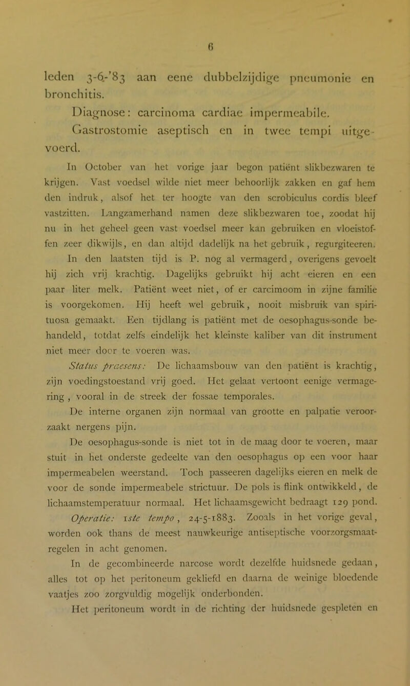 leden 3-6,-’83 aan eene dubbelzijdijje pneumonie en bronchitis. Diagnose: carcinoma cardiae impermeabile, Gastrostoniie asepti.sch en in twee tempi iiitj^e- voerd. In üctober van het vorige jaar l^egon patiënt .slikbczwaren te krijgen. Va.st voedsel wilde niet meer behoorlijk zakken en gaf hem den indruk, alsof het ter hoogte van den scrobiculus cordis bleef vastzitten. Langzamerhand namen deze slikbezwaren toe, zoodat hij nu in het geheel geen vast voedsel meer kan gebruiken en vloeistof- fen zeer dikwijls, en dan altijd dadelijk na het gebruik, regurgiteeren. In den laatsten tijd is P. nog al vermagerd, overigens gevoelt hij zich vrij krachtig. Dagelijks gebruikt hij acht eieren en een paar liter melk. Patiënt weet niet, of er carcimoom in zijne familie is voorgekomen. Hij heeft wel gebruik, nooit misbruik van spiri- tuosa gemaakt. Een tijdlang is patiënt met de oesojjhagus-sonde be- handeld, totdat zelfs eindelijk het kleinste kaliber van dit instrument niet meer door te voeren was. Slaius praesens: De lichaamsbouw van den ])atiënt is krachtig, zijn voedingstoestand vrij goed. Het gelaat vertoont eenige vermage- ring , vooral in de streek der fossae temporales. De interne organen zijn normaal van grootte en j)alpatie veroor- zaakt nergens pijn. De oesophagus-sonde is niet tot in de maag door te voeren, maar stuit in het onderste gedeelte van den oesophagus op een voor haar impermeabelen weerstand. Toch passeeren dagelijks eieren en melk de voor de sonde impermeabele strictuur. De pols is flink ontwikkeld, de lichaamstemperatuur normaal. Het lichaamsgewicht bedraagt 129 i)ond. Operatie: xste tan po , 24-5-1883. Zooals in het vorige geval, worden ook thans de meest nauwkeurige antiseptische voorzorgsmaat- regelen in acht genomen. In de gecombineerde narcose wordt dezelfde huidsnede gedaan, alles tot op het peritoneum gekliefd en daarna de weinige bloedende vaatjes zoo zorgvuldig mogelijk onderbonden. Het peritoneum wordt in de richting der huidsnede gespleten en