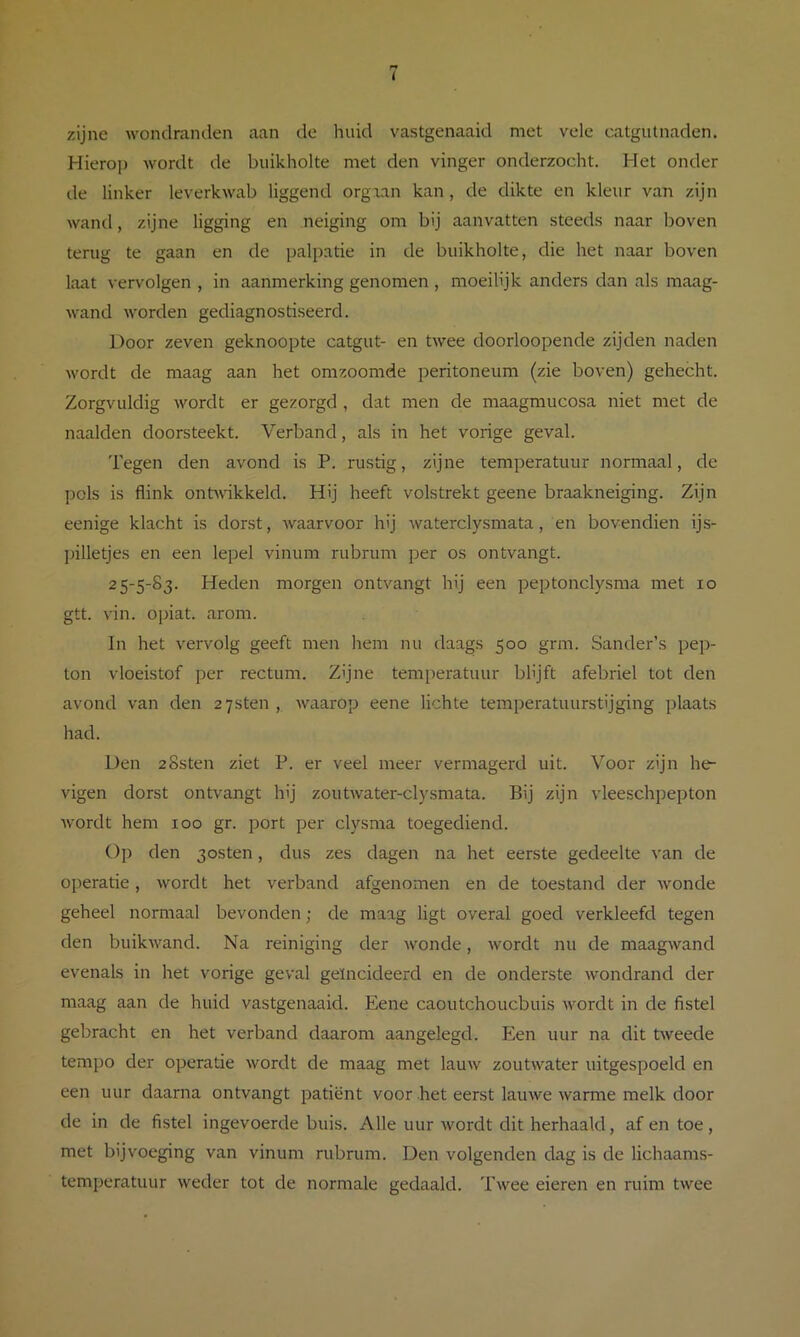 zijne wondranden aan de huid vastgenaaid met vele catgutnaden. Hierop wordt de buikholte met den vinger onderzocht. Het onder de linker leverkwab liggend orgxan kan, de dikte en kleur van zijn wand, zijne ligging en neiging om bij aanvatten steeds naar boven terug te gaan en de palpatie in de buikholte, die het naar boven laat vervolgen , in aanmerking genomen , moeilijk anders dan als maag- wand worden gediagnostiseerd. Door zeven geknoopte catgut- en twee doorloopende zijden naden wordt de maag aan het omzoomde peritoneum (zie boven) gehecht. Zorgvuldig wordt er gezorgd , dat men de maagmucosa niet met de naalden doorsteekt. Verband, als in het vorige geval. 1'egen den avond is P. rustig, zijne temperatuur normaal, de pols is flink ontwikkeld. Hij heeft volstrekt geene braakneiging. Zijn eenige klacht is dorst, waarvoor hij waterclysmata, en bovendien ijs- jhlletjes en een lepel vinum rubrum per os ontvangt. 25-5-83. Heden morgen ontvangt hij een peptonclysma met 10 gtt. vin. opiat. arom. In het vervolg geeft men hem nu daags 500 grm. Sander’s pep- ton vloeistof per rectum. Z'jne temperatuur blijft afebriel tot den avond van den aysten , waarop eene lichte temperatuurstijging plaats had. Den 2Ssten ziet P. er veel meer vermagerd uit. Voor zijn he- vigen dorst ontvangt hij zoutwater-clysmata. Bij zijn vleeschpepton wordt hem 100 gr. port per clysma toegediend. Op den 3osten, dus zes dagen na het eerste gedeelte van de operatie, wordt het verband afgenomen en de toestand der wonde geheel normaal bevonden; de maag ligt overal goed verkleefd tegen den buikwand. Na reiniging der wonde, wordt nu de maagwand evenals in het vorige geval geïncideerd en de onderste wondrand der maag aan de huid vastgenaaid. Eene caoutchoucbuis wordt in de fistel gebracht en het verband daarom aangelegd. Een uur na dit tweede tempo der operatie wordt de maag met lauw zoutwater uitgespoeld en een uur daarna ontvangt patiënt voor het eerst lauwe warme melk door de in de fistel ingevoerde buis. Alle uur wordt dit herhaald, af en toe, met bijvoeging van vinum rubrum. Den volgenden dag is de lichaams- temperatuur weder tot de normale gedaald. Twee eieren en ruim twee