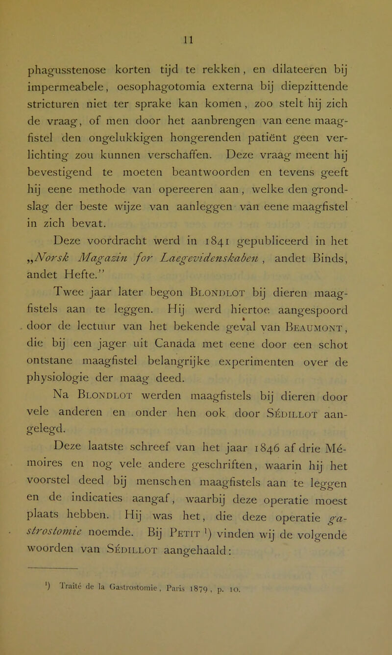 phagusstenose korten tijd te rekken, en dilateeren bij impermeabele, oesophagotomia externa bij diepzittende stricturen niet ter sprake kan komen , zoo stelt hij zich de vraag, of men door het aanbrengen van eene maag- fistel den ongelukkigen hongerenden patiënt geen ver- lichting zou kunnen verschaffen. Deze vraag meent hij bevestigend te moeten beantwoorden en tevens geeft hij eene methode van opereeren aan, welke den grond- slag der beste wijze van aanleggen van eene maagfistel in zich bevat. Deze voordracht werd in 1841 gepubliceerd in het ,,Norsk Magazin for Laegevidenskaben , andet Binds, andet Hefte.” Twee jaar later begon Blondlot bij dieren maag- fistels aan te leggen. Hij werd hiertoe aangespoord , door de lectuur van het bekende geval van Beaumont , die bij een jager uit Canada met eene door een schot ontstane maagfistel belangrijke experimenten over de physiologie der maag deed. Na Blondlot werden maagfistels bij dieren door vele anderen en onder hen ook door Sédillot aan- gelegd. Deze laatste schreef van het jaar 1846 af drie Mé- moires en nog vele andere geschriften, waarin hij het voorstel deed bij menschen maagfistels aan te leggen en de indicaties aangaf, waarbij deze operatie moest plaats hebben. Hij was het, die deze operatie ga- strostomie noemde. Bij Petit ') vinden wij de volgende woorden van Sédillot aangehaald: ') Jraité de la Gastrostomie, Paris 1879, p- 10.