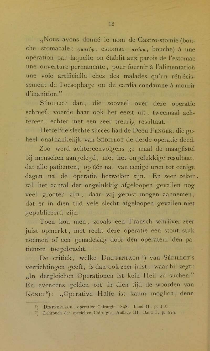 „Nous avoiis donné Ie iiom de Gastro-stomie (bou- che stomacale : yanTi'in , estomac , arAfui, boiiche) è. iine opératioii par laquelle on établit aux parois de Testomac une ouverture permanente , pour fournir k Talimentation une voie artificielle chez des malades qu’un rétrécis- sement de 1’oesophage ou du cardia condamne k mourir d’inanition.” SÉDiLLOT dan, die zooveel over deze operatie schreef, voerde haar ook het eerst uit, tweemaal ach- tereen ; echter met een zeer treurig resultaat. Hetzelfde slechte succes had de Deen Fknger, die ge- heel onafhankelijk van Sédillot de derde operatie deed. Zoo werd achtereenvolgens 31 maal de maagfistel bij menschen aangelegd, met het ongelukkige resultaat, dat alle patiënten, op één na, van eenige uren tot eenige dagen na de operatie bezweken zijn. En zeer zeker. zal het aantal der ongelukkig afgeloopen gevallen nog veel grooter zijn, daar wij gerust mogen aannemen, dat er in dien tijd vele slecht afgeloopen gevallen niet gepubliceerd zijn. Toen kon men, zooals een Fransch schrijverzeer juist opmerkt, met recht deze operatie een stout stuk noemen of een genadeslag door den operateur den pa- tiënten toegebracht. De critiek, welke Dieffenbach ') van Sédillot’s verrichtingen geeft, is dan ook zeer juist, waar hij zegt: „In dergleichen Operationen ist kein Heil zu suchen.” En eveneens gelden tot in dien tijd de woorden van König'^): „Operative Hülfe ist kaum möglich, denn ') DiEFFKXB.tcn, oprrativf Chirurgie 1848. ll.iiul II, p. 44^>- '•*) Lehrhucli der speciellen Chirurgie; Auflage 111, Hand I, p, ó7ö-