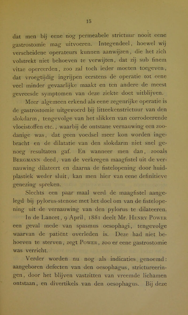 dat men bij eene nog permeabele strictuur nooit eene o-astrostomie mag uitvoeren. Integendeel, hoewel wij verscheidene operateurs kunnen aanwijzen, die het zich volstrekt niet behoeven te verwijten, dat zij sub finem vitae opereerden, zoo zal toch ieder moeten toegeven, dat vroegtijdig ingrijpen eerstens de operatie tot eene veel minder gevaarlijke maakt en ten andere de meest gevreesde symptomen van deze ziekte doet uitblijven. Meer algemeen erkend als eene zegenrijke operatie is de gastroste mie uitgevoerd bij litteekenstrictuur van den slokdarm , tengevolge van het slikken van corrodeerende vloeistoffen etc. , waarbij de ontstane vernauwing een zoo- danige was, dat geen voedsel meer kon worden ingé- bracht en de dilatatie van den slokdarm niet snel ge- noeg resultaten gaf. En wanneer men dan, zooals Bergmann deed, van de verkregen maagfistel uit de ver- nauwing dilateert en daarna de hstelopening door huid- plastiek weder sluit, kan men hier van eene definitieve genezing spreken. Slechts een paar maal werd de maagfistel aange- legd bij pylorus-stenose met het doel om van de fistelope- ning uit de vernauwing van den pylorus te dilateeren. In de Lancet, 9 April, 1881 deelt Mr. Henry Power een geval mede van spasmus oesophagi, tengevolge waarvan de patiënt overleden is. Deze had niet be- hoeven te sterven, zegt Power, zoo er eene gastrostomie was verricht. Verder worden nu nog als indicaties genoemd: aangeboren defecten van den oesophagus, strictureerin- gen, door het blijven vastzitten van vreemde lichamen ontstaan, en divertikels van den oesophagus. Bij deze