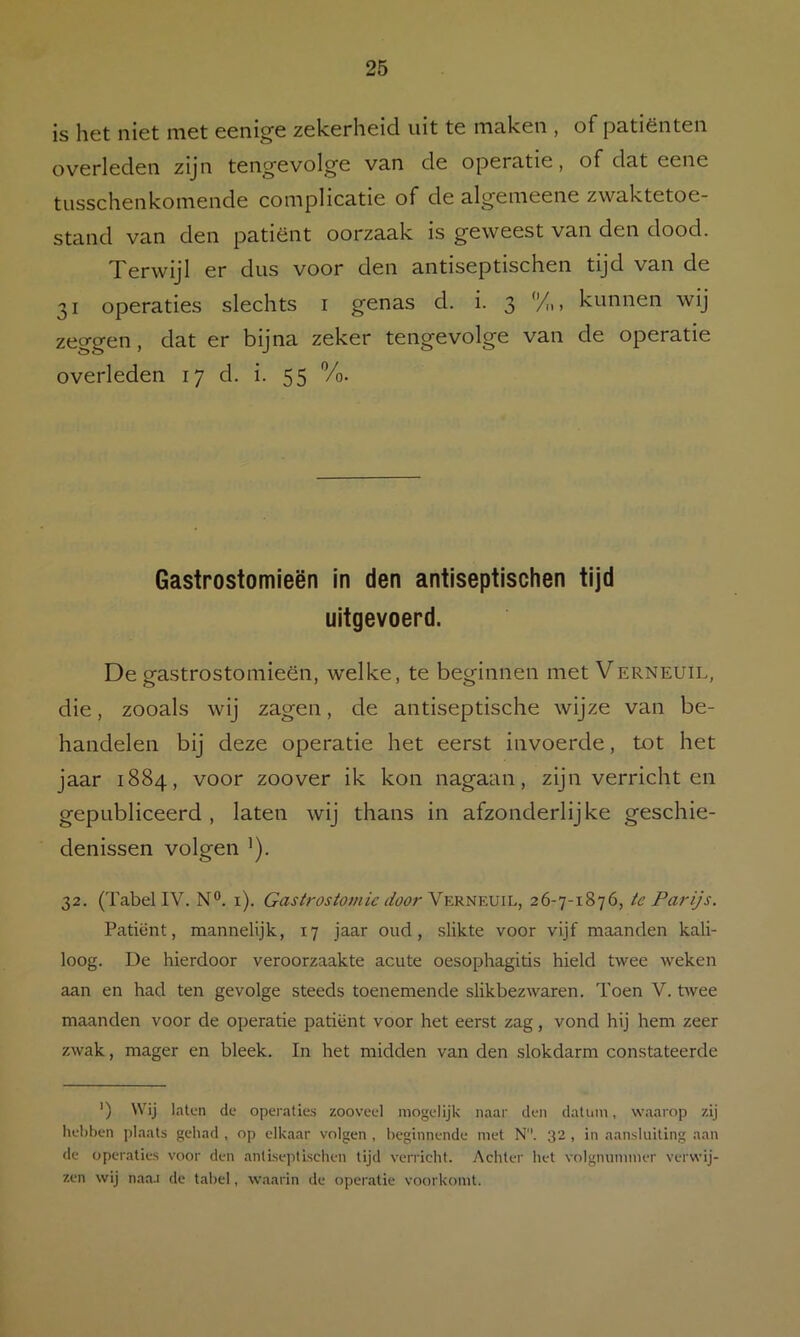 is het niet met eenige zekerheid uit te maken , of patiënten overleden zijn tengevolge van de operatie, of dat eene tusschenkomende complicatie of de algemeene zwaktetoe- stand van den patiënt oorzaak is geweest van den dood. Terwijl er dus voor den antiseptischen tijd van de 31 operaties slechts i genas d. i. 3 y„, kunnen wij zeggen, dat er bijna zeker tengevolge van de operatie overleden 17 d. i. 55 Vo. Gastrostomieën in den antiseptischen tijd uitgevoerd. De gastrostomieën, welke, te beginnen met Verneuil, die, zooals wij zagen, de antiseptische wijze van be- handelen bij deze operatie het eerst invoerde, tot het jaar 1884, voor zoover ik kon nagaan, zijn verricht en gepubliceerd , laten wij thans in afzonderlijke geschie- denissen volgen ’). 32. (Tabel IV. N®. i). r/cfor Verneuil, 26-7-1876, te Parijs. Patiënt, mannelijk, 17 jaar oud, slikte voor vijf maanden kali- loog. De hierdoor veroorzaakte acute oesophagitis hield twee weken aan en had ten gevolge steeds toenemende slikbezwaren. Toen V. twee maanden voor de operatie patiënt voor het eerst zag, vond hij hem zeer zwak, mager en bleek. In het midden van den slokdarm constateerde ') Wij laten de operaties zooveel mogelijk naar den datum, waarop zij hebben plaats gehad , op elkaar volgen , beginnende met N. 32 , in aansluiting aan de operaties voor den antiseptischen tijd verricht. Achter het volgnummer verwij- zen wij naa.i de tabel, waarin de operatie voorkomt.