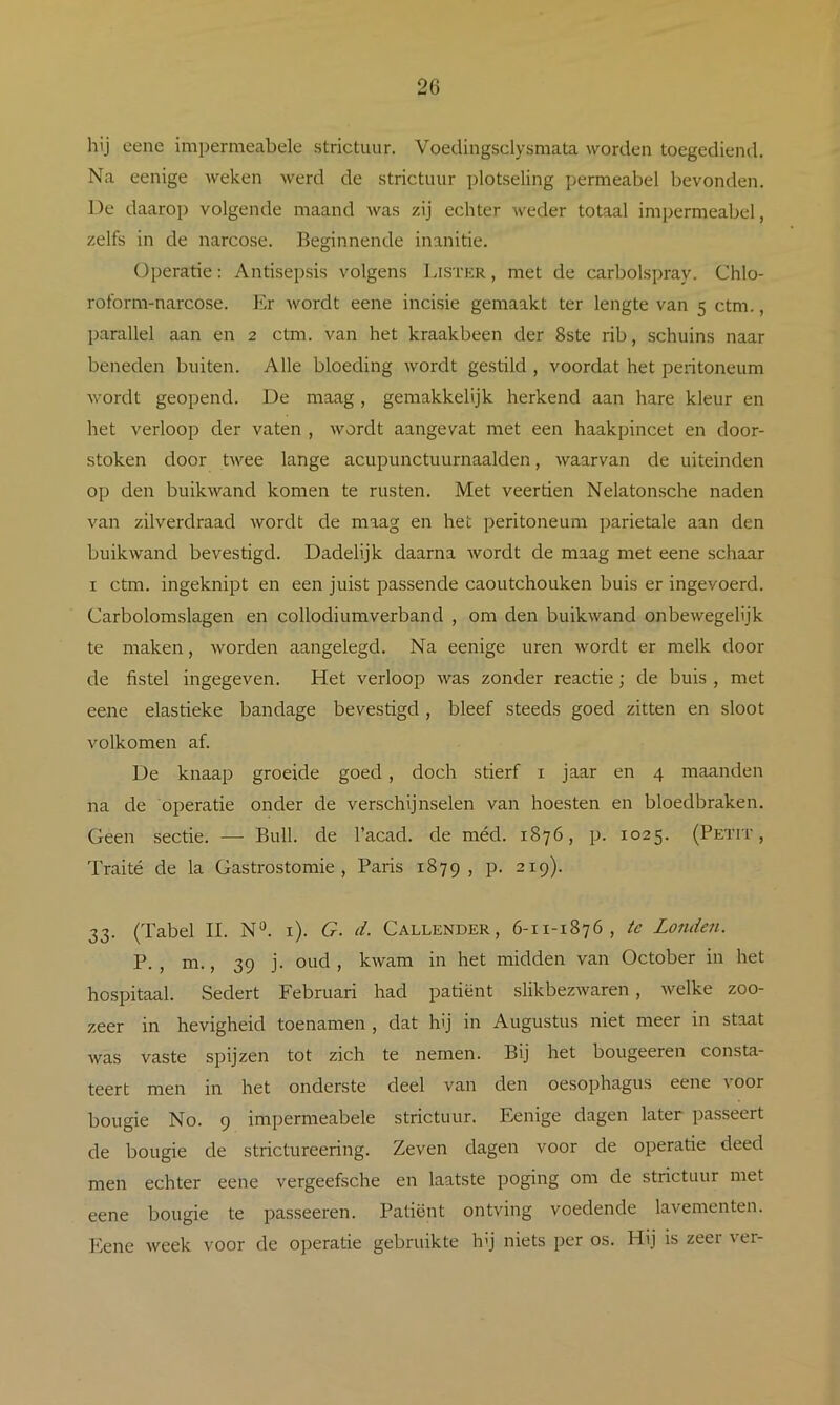 hij eene impermeabele strictuur. Voedingsclysmata worden toegediend. Na eenige weken werd de strictuur plotseling permeabel bevonden. De daarop volgende maand was zij echter weder totaal impermeabel, zelfs in de narcose. Beginnende inanitie. Operatie: Antisepsis volgens Lister, met de carbolspray. Chlo- roform-narcose. ]<> Avordt eene incisie gemaakt ter lengte van 5 ctm., parallel aan en 2 ctm. van het kraakbeen der 8ste rib, schuins naar beneden buiten. Alle bloeding wordt gestild , voordat het peritoneum wordt geopend. De maag, gemakkelijk herkend aan hare kleur en het verloop der vaten , wordt aangevat met een haakpincet en door- stoken door twee lange acupunctuurnaalden, waarvan de uiteinden op den buikwand komen te rusten. Met veertien Nelatonsche naden van zilverdraad Avordt de maag en het peritoneum parietale aan den buikAvand bevestigd. Dadelijk daarna Avordt de maag met eene schaar I ctm. ingeknipt en een juist passende caoutchouken buis er ingevoerd. Carbolomslagen en collodiumverband , om den buikAvand onbeAvegelijk te maken, Avorden aangelegd. Na eenige uren wordt er melk door de fistel ingegeven. Het verloop Avas zonder reactie; de buis , met eene elastieke bandage bevestigd, bleef steeds goed zitten en sloot volkomen af. De knaap groeide goed, doch stierf i jaar en 4 maanden na de operatie onder de verschijnselen van hoesten en bloedbraken. Geen sectie. — Buil. de 1’acad. de méd. 1876, p. 1025. (Petit , Traité de la üastrostomie , Paris 1879, P- 219). 33. (Tabel II. N*^. i). G. d. Callender , 6-11-1876, te Londen. P. , m., 39 j. oud , kAvam in het midden van October in het hospitaal. Sedert Februari had patiënt slikbezAvaren, Avelke zoo- zeer in hevigheid toenamen , dat hij in Augustus niet meer in staat Avas vaste spijzen tot zich te nemen. Bij het bougeeren consta- teert men in het onderste deel van den oesophagus eene voor bougie No. 9 impermeabele strictuur. Eenige dagen later passeert de bougie de strictureering. Zeven dagen voor de operatie deed men echter eene vergeefsche en laatste poging om de strictuur met eene bougie te passeeren. Patiënt ontving voedende lavementen. Eene Aveek voor de operatie gebruikte Ivj niets per os. Hij is zeer ver-