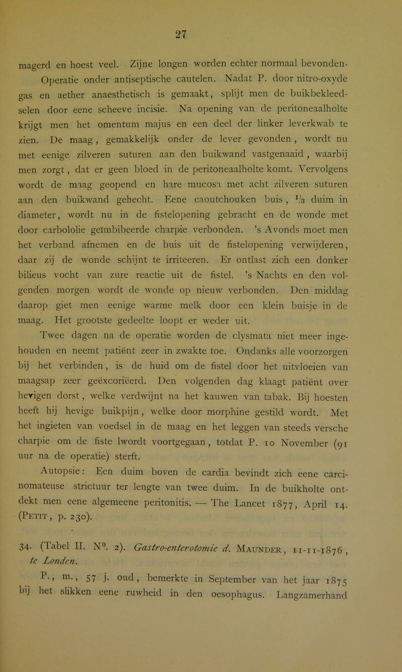 magerd en hoest veel. Zijne longen worden echter normaal bevonden- Operatie onder antiseptische cautelen. Nadat P. door nitro-oxyde gas en aether anaesthetisch is gemaakt, splijt men de buikbekleed- selen door eene scheeve incisie. Na opening van de peritoneaalholte krijgt men het omentum majus en een deel der linker leverkwab te zien. Ue maag, geniakkelijk onder de lever gevonden, wordt nu met eenige zilveren suturen aan den buikwand vastgenaaid , waarbij men zorgt, dat er geen bloed in de peritoneaalholte komt. Vervolgens wordt de maag geopend en hare mucosa met acht zilveren suturen aan den buikwand gehecht. Eene caoutchouken buis, ^'3 duim in diameter, wordt nu in de fistelopening gebracht en de wonde met door carbololie geïmbibeerde charpie verbonden, ’s Avonds moet men het verband afnemen en de buis uit de fistelopening verwijderen, daar zij de wonde schijnt te irriteeren. Er ontlast zich een donker biheus vocht van zure reactie uit de fistel, ’s Nachts en den vol- genden morgen wordt de wonde op nieuw verbonden. Den middag daarop giet men eenige warme melk door een klein buisje in de maag. Het grootste gedeelte loopt er weder uit. Twee dagen na de operatie worden de clysmata niet meer inge- houden en neemt patiënt zeer in zwakte toe. Ondanks alle voorzorgen bij het verbinden, is de huid om de fistel door het uitvloeien van maagsap zeer geëxcoriëerd. Den volgenden dag klaagt patiënt over hevigen dorst, Avelke verdwijnt na het kauwen van tabak. Bij hoesten heeft hij hevige buikpijn, welke door morphine gestild wordt. Met het ingieten van voedsel in de maag en het leggen van steeds versche charpie om de fiste Iwordt voortgegaan, totdat P. 10 November (91 uur na de operatie) sterft. Autopsie: Een duim boven de cardia bevindt zich eene carci- nomateuse strictuur ter lengte van twee duim. In de buikholte ont- dekt men eene algemeene peritonitis. — The Lancet 1877, April 14. (Petit, p. 230). 34. (Tabel II. N. 2). Gastro-enterotomie d. Maunder , ii-i 1-1876, te Londen. !•> ni., 57 j. oud, bemerkte in September van het jaar 1875 bij het slikken eene ruwheid in den oesophagus. Langzamerhand