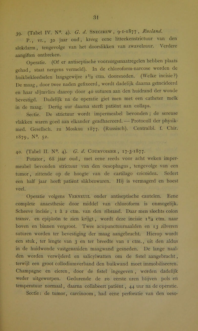 BI 39. (Tabel IV. N®. 4). G. d. Snegirew , 9-1-1877, Rusland. P., vr., 30 jaar oud, kreeg eene litteekenstrictuur van den slokdarm, tengevolge van het doorslikken van zwavelzuur. Verdere aangiften ontbreken. Operatie. (Of er antiseptische voorzorgsmaatregelen hebben plaats gehad, staat nergens vermeld). In de chloroform-narcose worden de buikbekleedselen laagsgewijze 2V2 ctm. doorsneden. (Welke incisie?) De maag , door twee naden gefixeerd, wordt dadelijk daarna geïncideerd en haar slijmvlies daarop door 40 suturen aan den huidrand der wonde bevestigd. Dadelijk na de operatie giet men met een catheter melk in de maag. Dertig uur daarna sterft patiënt aan collaps. Sectie. De strictuur ^yordt impermeabel bevonden; de sereuse vlakken waren goed aan elkander geadhaereerd. — Protocoll der physik- med. Gesellsch. zu Moskau 1877. (Russisch). Centralbl. f. Chir. 1879, N®. 52. 40. (Tabel II. N®. 4). G. d. Courvoisier , 17-3-1877. Potator, 68 jaar oud, met eene reeds voor acht weken imper- meabel bevonden strictuur van den oesophagus, tengevolge van een tumor, zittende op de hoogte van de cartilago cricoidea. Sedert een half jaar heeft patiënt slikbezwaren. Hij is vermagerd en hoest veel. Operatie volgens Verneuil onder antiseptische cautelen. Eene complete anaesthesie door middel van chloroform is onmogelijk. Scheeve incisie , i £l 2 ctm. van den ribrand. Daar men slechts colon transv. en epiploön te zien krijgt, wordt deze incisie i */2 ctm. naar boven en binnen vergroot. Twee acupunctuurnaalden en 13 zilveren suturen worden ter bevestiging der maag aangebracht. Hierop wordt een stuk, ter lengte van 3 en ter breedte van i ctm., uit den aldus in de huid wonde vastgenaaiden maagwand gesneden. De lange naal- den worden verwijderd en salicylwatten om de fistel aangebracht, terwijl een groot collodiumverband den buikwand moet immobiliseeren. Champagne en eieren, door de fistel ingegeven , worden dadelijk weder uitgeworpen. Gedurende de 20 eerste uren blijven pols en temperatuur normaal, daarna collabeert patiënt, 44 uur na de operatie. Sectie: de tumor, carcinoom, had eene perforatie van den oeso-