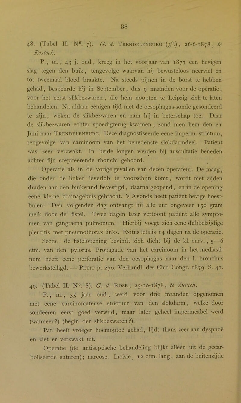 48. (Tabel II. N°. 7). G. d. Trkndelenhurg (3®.), 26-6-1878 , te Rostock. P., ni., 43 j. oud, kreeg in het voorjaar van 1877 een hevigen slag tegen den buik, tengevolge waarvan h'j bewusteloos neerviel en tot tweemaal bloed braakte. Na steeds pijnen in de borst te hebben gehad, bespeurde h’j in September, dus 9 maanden voor de operatie, voor het eerst slikbezwaren , die hem noopten te Leipzig zich te laten behandelen. Na aldaar eenigen tijd met de oesophagus-sonde gesondeerd te zijn, weken de slikbezwaren en nam hij in beterschap toe. Daar de slikbezwaren echter spoedigterug kwamen , zond men hem den 21 Juni naar Trendelenburg. Deze diagnostiseerde eene imperm. strictuur, tengevolge van carcinoom van het benedenste slokdarmdeel. Patiënt was zeer verzwakt. In beide longen werden bij auscultatie beneden achter fijn crepiteerende rhonchi gehoord. Operatie als in de vorige gevallen van dezen operateur. De maag, die onder de linker leverlob te voorschijn komt, wordt met zijden draden aan den buikwand bevestigd , daarna geopend, en in de opening eene kleine drainagebuis gebracht, ’s Avonds heeft patiënt hevige hoest- buien. Den volgenden dag ontvangt hij alle uur ongeveer 150 gram melk door de fistel. Twee dagen later vertoont patiënt alle sympto- men van gangraena pulmonum. Hierbij voegt zich eene dubbelzijdige pleuritis met pneumothorax links. Exitus letalis 14 dagen na de operatie. Sectie: de fistelopening bevindt zich dicht bij de kl. curv., 5—6 ctm. van den pylorus. Propagatie van het carcinoom in het mediasti- num heeft eene perforatie van den oesophagus naar den 1. bronchus bewerkstelligd. — Petit p. 270. Verhandl. des Chir. Congr. 1879. S. 41. 49. (Tabel II. N°. 8). G. d. Rosé , 25-10-1878, te Z7irich. P., m., 35 jaar oud, werd voor drie maanden opgenomen met eene carcinomateuse strictuur van den slokdarm, welke door sondeeren eerst goed verwijd, maar later geheel impermeabel werd (wanneer?) (begin der slikbezwaren?). Pat. heeft vroeger hoemoptoë gehad, lijdt thans zeer aan dyspnoë en ziet er verzwakt uit. Operatie (de antiseptische behandeling blijkt alleen uit de gecar- boliseerde suturen); narcose. Incisie, 12 ctm. lang, aan de buitenzijde