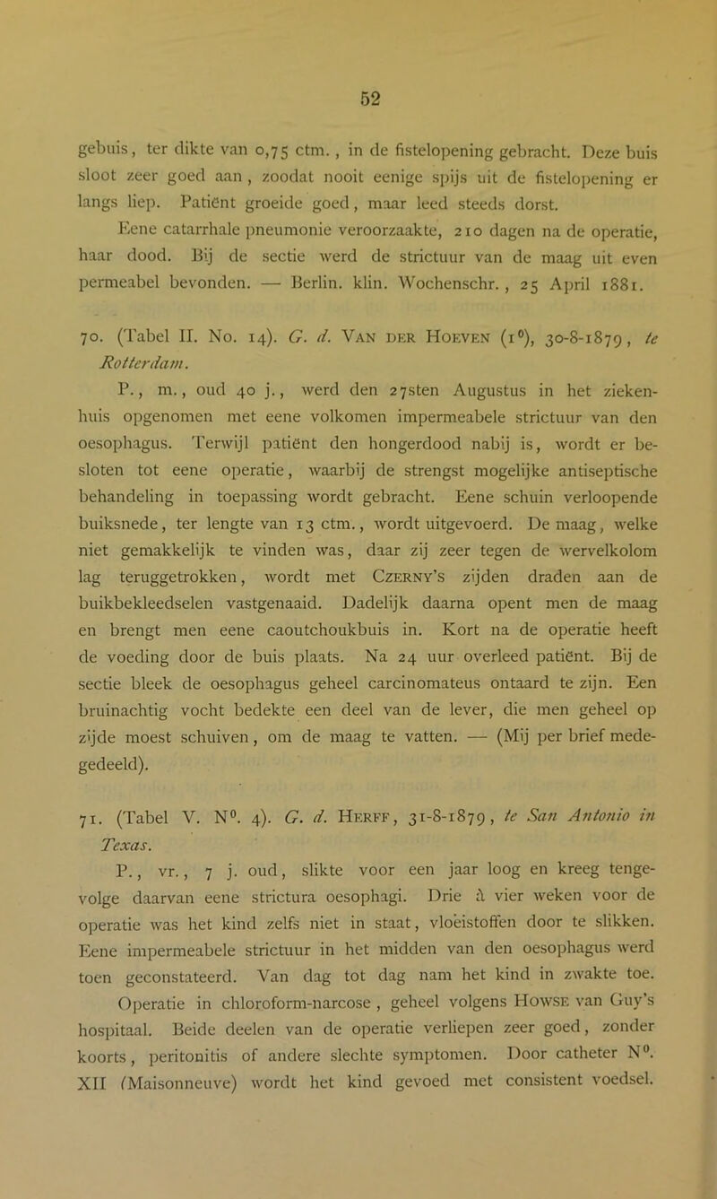 gebuis, ter dikte van 0,75 ctm. , in de fistelopening gebracht. Deze buis sloot zeer goed aan , zoodat nooit eenige spijs uit de fistelopening er langs liep. Patiënt groeide goed, maar leed steeds dorst. Kene catarrhale pneumonie veroorzaakte, 210 dagen na de operatie, haar dood. Bij de sectie werd de strictuur van de maag uit even permeabel bevonden. — Berlin. klin. Wochenschr. , 25 April 1881. 70. (Tabel II. No. 14). G. d. Van der Hoeven (i®), 30-8-1879, ie Rottc7‘dam. P., m., oud 40 j., werd den 2 7sten Augustus in het zieken- huis opgenomen met eene volkomen impermeabele strictuur van den oesophagus. 'I'erwijl patiënt den hongerdood nabij is, wordt er be- sloten tot eene operatie, waarbij de strengst mogelijke antiseptische behandeling in toepassing wordt gebracht. Eene schuin verloopende buiksnede, ter lengte van 13 ctm., wordt uitgevoerd. De maag, welke niet gemakkelijk te vinden was, daar zij zeer tegen de wervelkolom lag teruggetrokken, wordt met Czerny’s zijden draden aan de buikbekleedselen vastgenaaid. Dadelijk daarna opent men de maag en brengt men eene caoutchoukbuis in. Kort na de operatie heeft de voeding door de buis plaats. Na 24 uur overleed patiënt. Bij de sectie bleek de oesophagus geheel carcinomateus ontaard te zijn. Een bruinachtig vocht bedekte een deel van de lever, die men geheel op zijde moest schuiven, om de maag te vatten. — (Mij per brief mede- gedeeld). 71. (Tabel V. N®. 4). G. d. Herff, 31-8-1879, ie San Anionio in Texas. P., vr., 7 j. oud, slikte voor een jaar loog en kreeg tenge- volge daarvan eene strictura oesophagi. Drie vier weken voor de operatie was het kind zelfs niet in staat, vloeistoffen door te slikken. Eene impermeabele strictuur in het midden van den oesophagus werd toen geconstateerd. Van dag tot dag nam het kind in zwakte toe. Operatie in chloroform-narcose , geheel volgens Howse van Guy s hospitaal. Beide deelen van de operatie verliepen zeer goed, zonder koorts, peritonitis of andere slechte symptomen. Door catheter N®. XII f'Maisonneuve) wordt het kind gevoed met consistent voedsel.