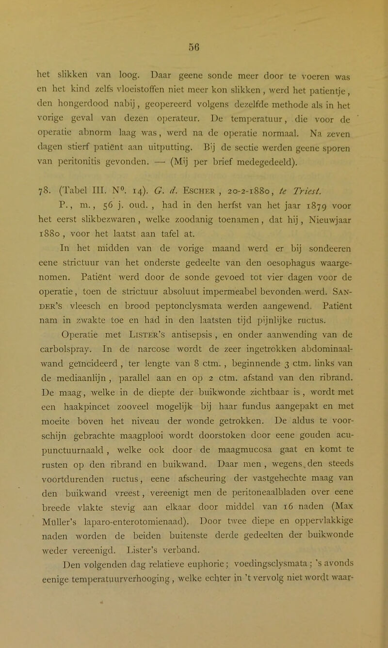 het slikken van loog. Daar geene sonde meer door te voeren was en het kind zelfs vloeistoffen niet meer kon slikken , werd het patientje, den hongerdood nabij, geopereerd volgens dezelfde methode als in het vorige geval van dezen operateur. De temijeratuiir, die voor de operatie abnorm laag was, werd na de operatie normaal. Na zeven dagen stierf patiënt aan uitputting. Bij de sectie werden geene sporen van peritonitis gevonden. — (Mij per brief medegedeeld). 78. (Tabel III. N®. 14). G. d. Eschkr , 20-2-1880, te Triest. P., m., 56 j. oud. , had in den herfst van het jaar 1879 voor het eerst slikbezwaren, welke zoodanig toenamen, dat hij, Nieuwjaar 1880 , voor het laatst aan tafel at. In het midden van de vorige maand werd er bij sondeeren eene strictuur van het onderste gedeelte van den oesophagus waarge- nomen. Patiënt werd door de sonde gevoed tot vier dagen voor de operatie, toen de strictuur absoluut impermeabel bevonden werd. San- der’s vleesch en brood peptonclysmata weerden aangewend. Patiënt nam in zwakte toe en had in den laatsten tijd pijnlijke ructus. Operatie met Lister’s antisepsis , en onder aanwending van de carbolspray. In de narcose wordt de zeer ingetrokken abdominaal- wand geïncideerd , ter lengte van 8 ctm. , beginnende 3 ctm. links van de mediaanlijn , parallel aan en op 2 ctm. afstand van den ribrand. De maag, welke in de diepte der buikwonde zichtbaar is, wordt met een haakpincet zooveel mogelijk bij haar fundus aangepakt en met moeite boven het niveau der Avonde getrokken. De aldus te voor- schijn gebrachte maagplooi Avordt doorstoken door eene gouden acu- punctuurnaald , Avelke ook door de maagmucosa gaat en komt te rusten op den ribrand en buikwand. Daar men, Avegens^den steeds voortdurenden ructus, eene afscheuring der vastgehechte maag van den buikAvand vreest, vereenigt men de peritoneaalbladen over eene breede vlakte stevig aan elkaar door middel van 16 naden (Max Mtdler’s laparo-enterotomienaad). Door tAvee diepe en oppervlakkige naden Avorden de beiden buitenste derde gedeelten der buikAvonde Aveder vereenigd. Lister’s verband. Den volgenden dag relatieve euphorie; voedingsclysmata; ’s avonds eenige temperatuurverhooging , AA^elke echter in ’t vervolg nietAvordt Avaar-
