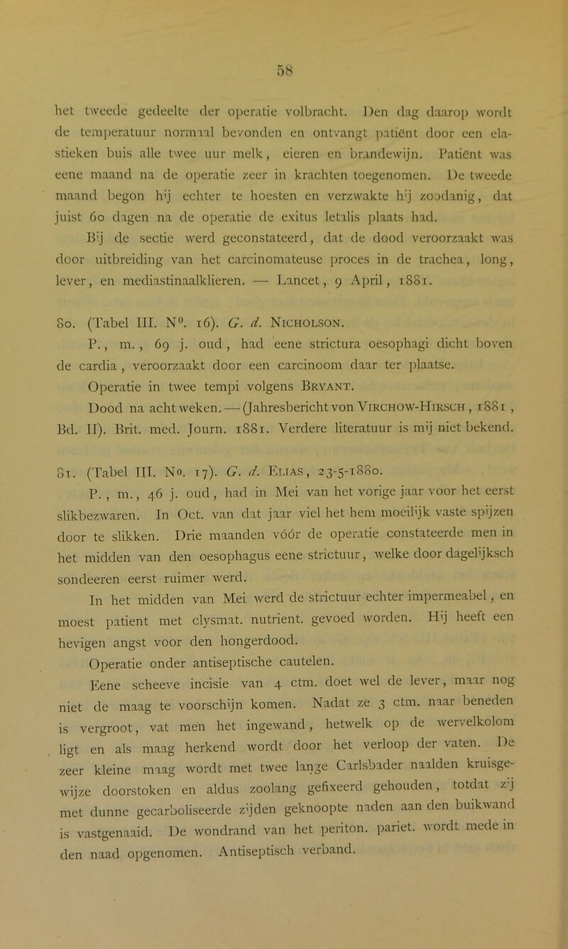 het tweede gedeelte der operatie volbracht. Den dag daarop wordt de temi)eratuiir normaal bevonden en ontvangt pationt door een ela- stieken buis alle twee uur melk, eieren en brandewijn. Patiënt was eene maand na de operatie zeer in krachten toegenomen. De tweede maand begon h'j echter te hoesten en verzwakte h'j zoodanig, dat juist 6o dagen na de operatie de exitus letalis plaats had. B'j de sectie werd geconstateerd, dat de dood veroorzaakt was door uitbreiding van het carcinomateuse ])roces in de trachea, long, lever, en mediastinaalklieren. — Lancet, 9 April, 1881. 80. (Tabel III. N“. 16). G. d. Nicholson. P., m. , 69 j. oud, had eene strictura oesophagi dicht boven de cardia , veroorzaakt door een carcinoom daar ter plaatse. Operatie in twee tempi volgens Bryant. Dood na achtweken. — (Jahresbericht von Virchow-Hirsch , 1881 , Bd. II). Brit. med. Journ. 1881. Verdere literatuur is mij niet bekend. 81. (Tabel III. No. 17). G. d. Elias , 23-5-1880. P. , m., 46 j. oud, had in Mei van het vorige jaar voor het eerst slikbezwaren. In Oct. van dat jaar viel het hem moeilijk vaste spijzen door te slikken. Drie maanden vóór de operatie constateerde men in het midden van den oesophagus eene strictuur, welke door dagelijksch sondeeren eerst ruimer werd. In het midden van Mei werd de strictuur echter impermeabel, en moest patiënt met clysmat. nutriënt, gevoed worden. Hij heeft een hevigen angst voor den hongerdood. Operatie onder antiseptische cautelen. Eene scheeve incisie van 4 ctm. doet wel de lever, maar nog niet de maag te voorschijn komen. Nadat ze 3 ctm. naar beneden is vergroot, vat men het ingewand, hetwelk op de wervelkolom ligt en als maag herkend wordt door het verloop der vaten. De zeer kleine maag wordt met twee lange Carlsbader naalden kruisge- wijze dóórstoken en aldus zoolang gefixeerd gehouden, totdat rj met dunne gecarboliseerde zijden geknoopte naden aan den buikwand is vastgenaaid. De wondrand van het periton. pariet. Avordt mede in den naad opgenomen. Antiseptisch verband.
