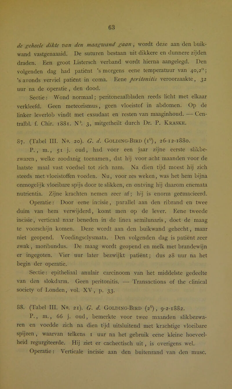 G3 de ,irehee/e dikte van den maagwand gaan , wordt deze aan den buik- wand vastgenaaaid. De suturen bestaan uit dikkere en dunnere zijden draden. Een groot Listersch verband wordt hierna aangelegd. Den volgenden dag had patiënt ’s morgens eene temperatuur van 40,2; ’s avonds verviel patiënt in coma. Eene peritonitis veroorzaakte, 32 uur na de operatie , den dood. Sectie: Wond normaal; peritoneaalbladen reeds licht met elkaar verkleefd. Geen meteorismus, geen vloeistof in abdomen. Op de linker leverlob vindt met exsudaat en resten van maaginhoud. — Cen- tralbl. f. Chir. 1881. N’. 3, mitgetheilt durch Dr. P. Kraske. 87. (Tabel III. No. 20). G. d. Golding-Bird (i^^), 26-12-1880. P. , m., 51 j. oud, had voor een jaar zijne eerste slikbe- zwaren, welke zoodanig toenamen, dat hij voor acht maanden voor de laatste maal vast voedsel tot zich nam. Na dien tijd moest hij zich steeds met vloeistoffen voeden. Nu, voor zes weken, was het hem bijna Ónmogelijk vloeibare spijs door te slikken, en ontving hij daarom enemata nutrientia. Zijne krachten nemen zeer af; hij is enorm geemacieerd. Operatie: Door eene incisie, parallel aan den ribrand en twee duim van hem verwijderd, komt men op de lever. Eene tweede incisie, verticaal naar beneden in de linea semilunaris, doet de maag te voorschijn komen. Deze wordt aan den buikwand gehecht, maar niet geopend. Voedingsclysmata. Den volgenden dag is patiënt zeer zwak, moribundus. De maag wordt geopend en melk met brandewijn er ingegoten. Vier uur later bezwijkt patiënt; dus 28 uur na het begin der operatie. Sectie: epitheliaal anulair carcinoom van het middelste gedeelte van den slokdarm. Geen peritonitis. — Transactions of the clinical society of Londen, vol. XV, p. 33. 88. (Tabel III. No. 21). G. d. Golding-Bird (2°), 9-2-1882. P., m., 66 j. oud, bemerkte voor twee maanden slikbezwa- ren en voedde zich na dien tijd uitsluitend met krachtige vloeibare spijzen , waarvan telkens i uur na het gebruik eene kleine hoeveel- heid regurgiteerde. Hij ziet er cachectisch uit, is overigens wel. Operatie: Verticale incisie aan den buitenrand van den musc.