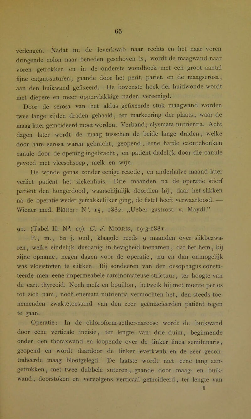 verlengen. Nadat nu de leverkwab naar rechts en het naar voren dringende colon naar beneden geschoven is, wordt de maagwand naar voren getrokken en in de onderste wondhoek met een groot aantal fijne catgut-suturen, gaande door het perit. pariet, en de maagsero.sa, aan den buikwand gefixeerd. De bovenste hoek der huidwonde wordt met diepere en meer oppervlakkige naden vereenigd. Door de serosa van het aldus gefixeerde stuk maagwand worden hvee lange zijden draden gehaald, ter markeering der plaats, waar de maag later geïncideerd moet worden. Verband; clysmata nutrientia. Acht dagen later wordt de maag tusschen de beide lange draden , welke door hare serosa waren gebracht, geopend, eene harde caoutchouken canule door de opening ingebracht, en patiënt dadelijk door die canule gevoed met vleeschsoep, melk en wijn. De wonde genas zonder eenige reactie , en anderhalve maand later verliet patiënt het ziekenhuis. Drie maanden na de operatie stierf patiënt den hongerdood, waarschijnlijk doordien hij , daar het sHkken na de operatie weder gemakkelijker ging, de fistel heeft verwaarloosd. — Wiener med. Blatter: N’. 15, 1882. „Ueber gastrost, v. Maydl.” 91. (Tabel II. N. 19). G. d. Morris, 19-3-1881. P., m., 60 j. oud, klaagde reeds 9 maanden over slikbezwa- ren, welke eindelijk dusdanig in hevigheid toenamen , dat het hem , bij zijne opname, negen dagen voor de operatie, nu en dan on mogelijk was vloeistoffen te slikken. Bij sondeeren van den oesophagus consta- teerde men eene impermeabele carcinomateuse strictuur, ter hoogte van de cart. thyreoid. Noch melk en bouillon , hetwelk hij met moeite per os tot zich nam, noch enemata nutrientia vermochten het, den steeds toe- nemenden zwaktetoestand van den zeer geëmacieerden patiënt tegen te gaan. Operatie: In de chloroform-aether-narcose wordt de buikwand door eene verticale incisie, ter lengte van drie duim, beginnende onder den thoraxwand en loopende over de linker linea semilunaris, geopend en wordt daardoor de linker leverkwab en de zeer gecon- traheerde maag blootgelegd. De laatste wordt met eene tang aan- getrokken , met twee dubbele suturen, gaande door maag- en buik- wand , doorstoken en vervolgens verticaal geïncideerd, ter lengte van ö