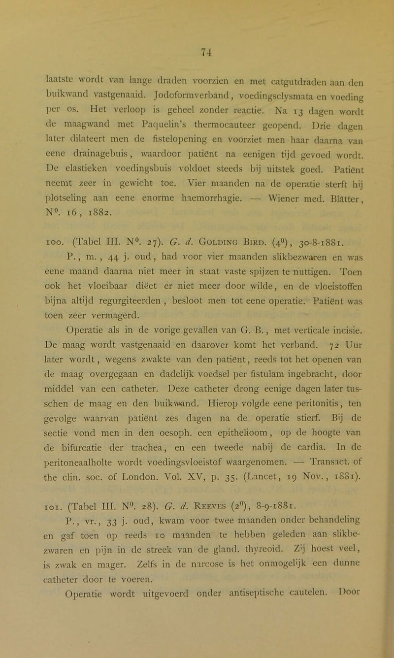 laatste wordt van lange draden voorzien en met catgutdraden aan den buikwand vastgenaaid. Jodoformverband, voeding.sclysmata en voeding ])er os. Het verloop is geheel zonder reactie. Na 13 dagen wordt ile maagwand met Pacpielin’.s thermocauteer geopend. Drie dagen later dilateert men de fistelopening en voorziet men haar daarna van eene drainagebiiis, waardoor jjatient na eenigen tijd gevoed wordt. De elastieken voedingsbuis voldoet steeds bij uitstek goed. Patiënt neemt zeer in gewicht toe. Vier maanden na de ojjeratie sterft hij ])lotseling aan eene enorme haemorrhagie. — Wiener med. BHtter, N». 16, 1882. 100. (Tabel III. N°. 27). G. d. Golding Bird. (4“), 30-8-1881. P., m. , 44 j. oud, had voor vier maanden slikbezwaren en was eene maand daarna niet meer in staat vaste spijzen te nuttigen. 'I'oen ook het vloeibaar dieet er niet meer door wilde, en de vloeistoffen bijna altijd regurgiteerden , besloot men tot eene operatie. Patiënt was toen zeer vermagerd. Operatie als in de vorige gevallen van G. B., met verticale incisie. De niaag wordt vastgenaaid en daarover komt het verband. 72 Uur later wordt, wegens zwakte van den patiënt, reeds tot het openen van de maag overgegaan en dadelijk voedsel per fistulam ingebracht, door middel van een catheter. Deze catheter drong eenige dagen later tus- schen de maag en den buikAvand. Hierop volgde eene peritonitis, ten gevolge waarvan patiënt zes dagen na de operatie stierf. Bij de sectie vond men in den oesoph. een epithelioom, op de hoogte van de bifurcatie der trachea, en een tweede nabij de cardia. In de ])eritoneaalholte wordt voedingsvloeistof waargenomen. — 'I'ransact. of the clin. soc. of London. Vol. XV, p. 35. (Lancet, 19 Nov., 1881). 101. (Tabel III. N“. 28). G. d. Reeves (2'’), 8-9-1881. vr., 33 j. oud, kwam voor twee maanden onder behandeling en gaf toen op reeds 10 maanden te hebben geleden aan slikbe- zwaren en pijn in de streek van de gland. thyreoid. Z’j hoest veel, is zwak en mager. Zelfs in de narcose is het onmogehjk een dunne catheter door te voeren. Operatie wordt uitgevoerd onder antisepti.schc cautelen. Door