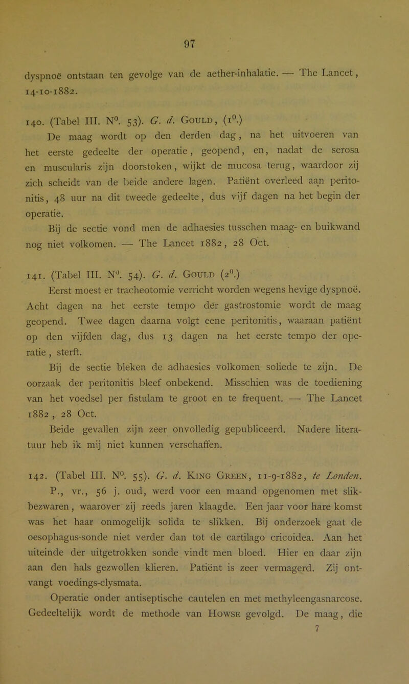 clvspnoö oiitstiuin ten gevolge vn,n de a.etherinlin.lcitie. 1 lie IvCincet, 14-10-1882. 140. (Tabel III. N'^. 53)- G. d. Gould, (i°.) De maag wordt op den derden dag, na het uitvoeren van het eerste gedeelte der operatie, geopend, en, nadat de serosa en muscularis zijn doorstoken, wijkt de mucosa terug, waardoor zij zich scheidt van de beide andere lagen. Patiënt overleed aan perito- nitis , 48 uur na dit tweede gedeelte, dus vijf dagen na het begin der operatie. Bij de sectie vond men de adhaesies tusschen maag- en buikwand nog niet volkomen. — The Lancet 1882, 28 Oct. 141. (Tabel III. N'\ 54). G. d. Gould (2.) Eerst moest er tracheotomie verricht worden wegens hevige d)'spnoë. Acht dagen na het eerste tempo dër gastrostomie wordt de maag geopend. Twee dagen daarna volgt eene peritonitis, waaraan patiënt op den vijfden dag, dus 13 dagen na het eerste tempo der ope- ratie , sterft. Bij de sectie bleken de adhaesies volkomen soliede te zijn. De oorzaak der peritonitis bleef onbekend. Misschien was de toediening van het voedsel per fistulam te groot en te frequent. — The Lancet 1882 , 28 Oct. Beide gevallen zijn zeer onvolledig gepubliceerd. Nadere litera- tuur heb ik mij niet kunnen verschaffen. 142. (Tabel III. N°. 55). G. d. King Green, 11-9-1882, te Londen. P., vr., 56 j. oud, werd voor een maand opgenomen met slik- bezwaren , waarover zij reeds jaren klaagde. Een jaar voor hare komst was het haar onmogelijk solida te slikken. Bij onderzoek gaat de oesophagus-sonde niet verder dan tot de cartilago cricoidea. Aan het uiteinde der uitgetrokken sonde vindt men bloed. Hier en daar zijn aan den hals gezwollen klieren. Patiënt is zeer vermagerd. Zij ont- vangt voedings-clysmata. Operatie onder antiseptische cautelen en met methyleengasnarcose. Gedeeltelijk wordt de methode van Howse gevolgd. De maag, die 7