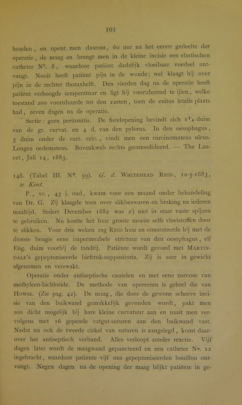 houden , en opent men daarom, 6o uur na het eerste gedeelte der operatie , de maag en brengt men in de kleine incisie een elastischen catheter N‘\ 8 , waardoor patiënt dadelijk vloeibaar voedsel ont- vangt. Nooit heeft ])atiënt pijn in de wonde; wel klaagt Idj over pijn in de rechter thoraxhelft. Den vierden dag na de operatie heeft patiënt verhoogde temperatuur en ligt hij voortdurend te ijlen , welke toestand zoo voortduurde tot den zzsten , toen de exitus letalis plaats had, zeven dagen na de operatie. * Sectie : geen peritonitis. De fistelopening bevindt zich i ‘,'4 duim van de gr. curvat. en 4 d. van den pylorus. In den oesophagus , 5 duim onder de cart. cric. , vindt men een carcinomateus ulcus. Longen oedemateus. Bovenkwab rechts geconsolideerd. — The Lan- cet , Juli 14, 1883. 148. (Tabel III. N». 59). G. d. Whitehead Reid , 10-5-1883, ic Kent. P., vr., 43 j. oud, kwam voor een maand onder behandeling van Dr. G. Z’j klaagde toen over slikbezwaren en braking na iederen maaltijd. Sedert December 1882 was zij niet in staat vaste spijzen te gebruiken. Nu kostte het haar groote moeite zelfs vloeistoffen door te slikken. Voor drie weken zag Reid haar en constateerde hij met de dunste bougie eene impermeabele strictuur van den oesophagus , elf Eng. duim voorb’j de tandrij. Patiënte wordt gevoed met Martin- dale’s gepeptoniseerde biefstuk-suppositoria. Zij is zeer in gewicht afgenomen en verzwakt. Operatie onder antiseptische eau telen en met eene narcose van methyleen-bichloride. De methode van opereeren is geheel die van Howse. (Zie pag. 42). De maag, die door de gewone scheeve inci- sie van den buikwand gemakkelijk gevonden wordt, pakt men zoo dicht mogelijk bij hare kleine curvatuur aan en naait men ver- volgens met 16 gepende catgut-suturen aan den buikwand vast. Nadat nu ook de tweede cirkel van suturen is aangelegd , komt daar- over het antiseptisch verband. Alles verloopt zonder reactie. Vijf dagen later wordt de maagwand gepuncteerd en een catheter No. 12 ingebracht, waardoor patiënte vijf ons gepeptoniseerden bouillon ont- vangt. Negen dagen na de opening der maag blijkt patiënte in ge-