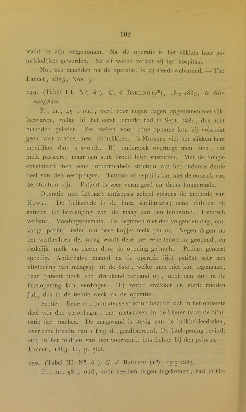 wicht te zijn toegenomen. Na de operatie is het slikken haar ge- makkelijker geworden. Na elf weken verlaat zij het hospitaal. Nu, zes maanden na de operatie, is zij steeds welvarend. — The Lancet, 1883, Nov. 3. 149. (Tabel III. N°. 61). G. d. Barling (2°), 18-5-1883, te Bir- i/iin^^hani. P., m. , 45 j. oud , werd voor negen dagen opgenomen met slik- bezwaren, welke hij het eerst bemerkt had in Scpt. 1882, dus acht maanden geleden. Zes weken voor z'jne opname kon h’j volstrekt geen vast voedsel meer doorslikken, ’s Morgens viel het slikken hem moeilijker dan ’s avonds. Bij onderzoek overtuigt men zich, dat melk passeert, maar een stuk brood blijft vastzitten. Met de bougie constateert men eene impermeabele strictuur van het onderste derde deel van den oesophagus. Trauma of syphilis kan niet de oorzaak van de strictuur z’jn. Patiënt is zeer vermagerd en thans hongerende. Operatie met Lister’s antisepsis geheel volgens de methode van Howse. De buiksnede in de linea semilunaris; eene dubbele rij suturen ter bevestiging van de maag aan den buikwand. Listersch verband. Voedingsënemata. Te beginnen met den volgenden dag, ont- vangt patiënt ieder uur twee kopjes melk per os. Negen dagen na het vasthechten der maag wordt deze met eene tenotoom geopend , en dadelijk melk en eieren door de opening gebracht. Patiënt geneest spoedig. Anderhalve maand na de operatie lijdt patiënt zeer aan uitvloeiing van maagsap uit de fistel, welke men niet kan tegengaan, daar patiënt noch een drukkend verband op , noch een stop in de fistelopening kan verdragen. Hij wordt zwakker en sterft midden Juli, dus in de tiende week na de operatie. Sectie: Eene carcinomateuse strictuur bevindt zich in het onderste deel van den oesophagus, met metastasen in de klieren nabij de bifur- catie der trachea. De maagwand is stevig aan de buikbekleedselen, over eene breedte van i Eng. d., geadhaereerd. De fistelopening bevindt zich in het midden van den voorwand, iets dichter bij den pylorus. — Lancet, 1883. II, p. 588. 150. (Tabel III. N». 60). G. d. Barling (i»), 15-5-1883. P. , m., 58 j. oud , voor veertien dagen ingekomen , had in Oc-