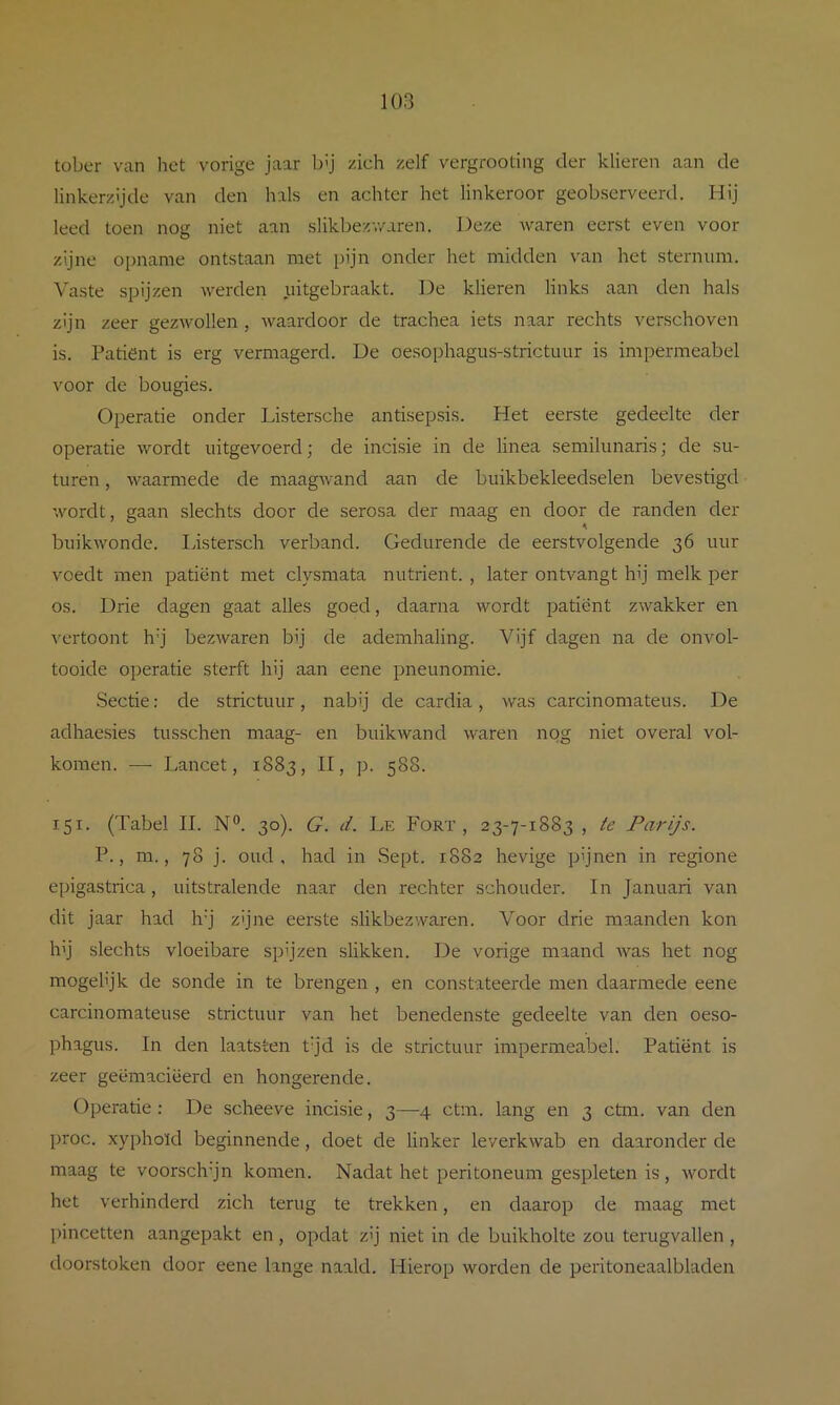 tober van het vorige jaar bij zich zelf vergrooting der klieren aan de linkerzijde van den hals en achter het linkeroor geobserveerd. Hij leed toen nog niet aan slikbezv/aren. Deze waren eerst even voor zijne opname ontstaan met pijn onder het midden van het sternum. Vaste spijzen werden uitgebraakt. De klieren links aan den hals zijn zeer gezwollen, waardoor de trachea iets naar rechts verschoven is. Patiënt is erg vermagerd. De oesophagus-strictuur is impermeabel voor de bougies. Operatie onder Listersche antisepsis. Het eerste gedeelte der operatie wordt uitgevoerd; de incisie in de linea semilunaris; de su- turen, waarmede de maagwand aan de buikbekleedselen bevestigd wordt, gaan slechts door de serosa der maag en door de randen der buikwonde. listersch verband. Gedurende de eerstvolgende 36 uur voedt men patiënt met clysmata nutriënt. , later ontvangt hij melk per os. Drie dagen gaat alles goed, daarna wordt patiënt zwakker en vertoont h'j bezwaren bij de ademhaling. Vijf dagen na de onvol- tooide operatie sterft hij aan eene pneunomie. Sectie; de strictuur, nabij de cardia, was carcinomateus. De adhaesies tusschen maag- en buikAvand waren nog niet overal vol- komen. — Lancet, 1883, II, p. 588. 151. (Tabel II. N°. 30). G. d. Le Fort, 23-7-1883 , te Parijs. P., m., 78 j. oud, had in Sept. 1882 hevige pijnen in regione epigastrica, uitstralende naar den rechter schouder. In Januari van dit jaar had h’j zijne eerste slikbezwaren. Voor drie maanden kon h’j slechts vloeibare spijzen slikken. De vorige maand Avas het nog mogel’jk de sonde in te brengen , en constateerde men daarmede eene carcinomateuse strictuur van het benedenste gedeelte van den oeso- phagus. In den laatsten tjd is de strictuur impermeabel. Patiënt is zeer geëmaciëerd en hongerende. Operatie: De scheeve incisie, 3—4 ctm. lang en 3 ctm. van den proc. xyphoïd beginnende, doet de linker leverkwab en daaronder de maag te voorsch’jn komen. Nadat het peritoneum gespleten is, Avordt het verhinderd zich terug te trekken, en daarop de maag met pincetten aangepakt en, opdat zij niet in de buikholte zou terugvallen, doorstoken door eene lange naald. Hierop worden de peritoneaalbladen