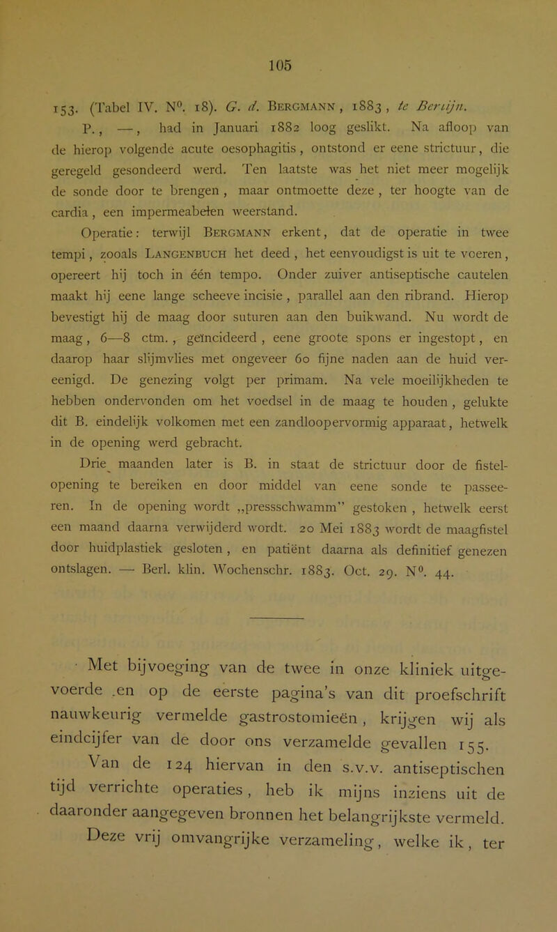 153- (Tabel IV. N“. i8). G. d. Bergmann , 1883, te Bcrüjn. P., —, had in Januari 1882 loog geslikt. Na afloop van de hierop volgende acute oesophagitis, ontstond er eene strictuur, die geregeld gesondeerd werd. Ten laatste was het niet meer mogelijk de sonde door te brengen , maar ontmoette deze , ter hoogte van de cardia, een impermeabeten Aveerstand. Operatie: terwijl Bergmann erkent, dat de operatie in twee tempi, zooals Langenbuch het deed , het eenvoudigst is uit te voeren, opereert hij toch in één tempo. Onder zuiver antiseptische cautelen maakt hij eene lange scheeve incisie , parallel aan den ribrand. Hierop bevestigt hij de maag door suturen aan den buikwand. Nu wordt de maag , 6—8 ctm. , geïncideerd , eene groote spons er ingestopt, en daarop haar slijmvlies met ongeveer 60 fijne naden aan de huid ver- eenigd. De genezing volgt per primam. Na vele moeilijkheden te hebben ondervonden om het voedsel in de maag te houden , gelukte dit B. eindelijk volkomen met een zandloopervormig apparaat, herivelk in de opening werd gebracht. Drie_ maanden later is B. in staat de strictuur door de fistel- opening te bereiken en door middel van eene sonde te passee- ren. In de opening wordt „pressschwamm” gestoken , hetwelk eerst een maand daarna verwijderd Avordt. 20 Mei 1S83 wordt de maagfistel door huidplastiek gesloten, en patiënt daarna als definitief genezen ontslagen. — Berl. klin. Wochenschr. 1883. Oct. 29. N«. 44. Met bijvoeging van de twee in onze kliniek uitere- voerde .en op de eerste pagina’s van dit proefschrift nauwkeurig vermelde gastrostomieën, krijgen wij als eindcijfer van de door ons verzamelde gevallen 155. Van de 124 hiervan in den s.v.v. antiseptischen tijd verrichte operaties, heb ik mijns inziens uit de daaronder aangegeven bronnen het belangrijkste vermeld. Deze vrij omvangrijke verzameling, welke ik, ter