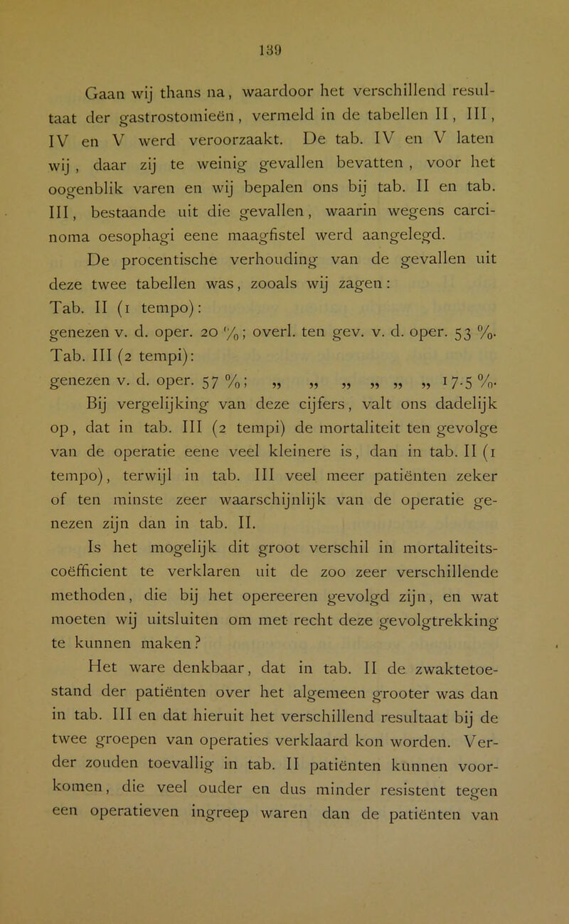 189 Gaan wij thans na, waardoor het verschillend resul- taat der gastrostoinieën, vermeld in de tabellen II, III, IV en V werd veroorzaakt. De tab. IV en V laten wij , daar zij te weinig gevallen bevatten , voor het oogenblik varen en wij bepalen ons bij tab. II en tab. III, bestaande uit die gevallen, waarin wegens carci- nonia oesophagi eene maagfistel werd aangelegd. De procentische verhouding van de gevallen uit deze twee tabellen was, zooals wij zagen: Tab. II (i tempo): genezen v. d. oper. 20 %; overl. ten gev. v. d. oper. 53 %• Tab. III (2 tempi): genezen V. d. oper. 57 %; „ „ „ „ „ „ 17.5%. Bij vergelijking van deze cijfers, valt ons dadelijk op, dat in tab. III (2 tempi) de mortaliteit ten gevolge van de operatie eene veel kleinere is, dan In tab. II (i tempo), terwijl in tab. III veel meer patiënten zeker of ten minste zeer waarschijnlijk van de operatie ge- nezen zijn dan in tab. II. Is het mogelijk dit groot verschil in mortalitelts- coëfficlent te verklaren uit de zoo zeer verschillende methoden, die bij het opereeren gevolgd zijn, en wat moeten wij uitsluiten om met recht deze gevolgtrekking te kunnen maken ? Het ware denkbaar, dat In tab. II de zwaktetoe- stand der patiënten over het algemeen grooter was dan in tab. III en dat hieruit het verschillend resultaat bij de twee groepen van operaties verklaard kon worden. Ver- der zouden toevallig in tab. II patiënten kunnen voor- komen , die veel ouder en dus minder resistent teofen een operatieven Ingreep waren dan de patiënten van