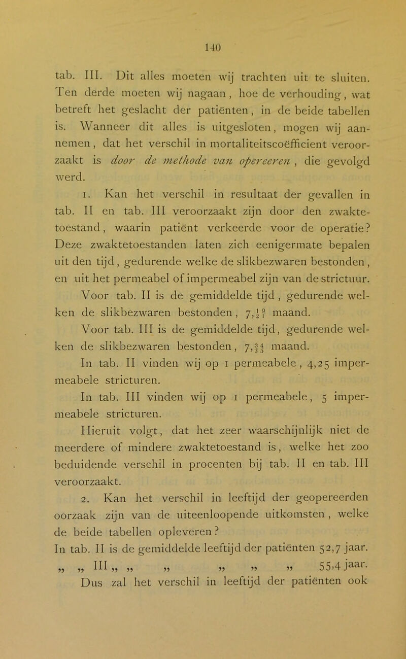 tab. III. Dit alles moeten wij trachten uit te sluiten. Ten derde moeten wij nag-aan , hoe de verhouding, wat betreft het geslacht der patiéinten , in de beide tabellen is. Wanneer dit alles is uitgesloten, mogen wij aan- nemen , dat het verschil in mortaliteitscoefificient veroor- zaakt is dooi' de methode van opereeren , die gevolgd werd. 1. Kan het verschil in resultaat der o-evallen in O tab. II en tab. III veroorzaakt zijn door den zwakte- toestand, waarin patiënt verkeerde voor de operatie ? Deze zwaktetoestanden laten zich eenigermate bepalen uit den tijd, gedurende welke de slikbezwaren bestonden , en uit het permeabel of impermeabel zijn van de strictuur. Voor tab. II is de gemiddelde tijd , gedurende wel- ken de slikbezwaren bestonden, 7,1? maand. Voor tab. III is de gemiddelde tijd, gedurende wel- ken de slikbezwaren bestonden, 7,|| maand. In tab. II vinden wij op i permeabele, 4,25 imper- meabele stricturen. In tab. III vinden wij op i permeabele, 5 imper- meabele stricturen. Hieruit volgt, dat het zeer waarschijnlijk niet de meerdere of mindere zwaktetoestand is, welke het zoo beduidende verschil in procenten bij tab. II en tab. III veroorzaakt. 2. Kan het verschil in leeftijd der geopereerden oorzaak zijn van de uiteenloopende uitkomsten , welke de beide tabellen opleveren ? In tab. II is de gemiddelde leeftijd der patiënten 52,7 jaar. , III „ „ „ „ „ 55.4 jaar. Dus zal het verschil In leeftijd der patiënten ook 55