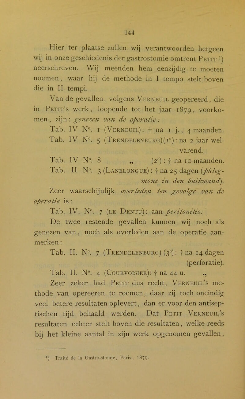 Hier ter plaatse zullen wij verantwoorden hetgeen wij in onze geschiedenis der gastrostomie omtrent Petit ’) neerschreven. Wij meenden hem eenzijdig te moeten noemen, waar hij de methode in I tempo stelt boven die in II tempi. Van de gevallen, volgens Verneuil geopereerd, die in Petit’s werk, loopende tot het jaar 1879, voorko- men, zijn: genezen van de operatie: Tab. IV N°. I (Verneuil): f na i j., 4 maanden. Tab. IV N°. 5 (Trendelenburg)(i) : na 2 jaar wel- varend. Tab. IV N®. 8 „ (2): f na 10 maanden. Tab. II N°. 3 (Lanelongue) : t na 25 dagen mo7ie in den buikwand). Zeer waarschijnlijk overleden ten gevolge van de operatie is: Tab. IV. N°. 7 (le Dentu): aan peritonitis. De twee restende gevallen kunnen wij noch als genezen van, noch als overleden aan de operatie aan- merken : Tab. II. N°. 7 (Trendelenburg) (3“): t na 14 dagen (perforatie). Tab. II. N”. 4 (Courvoisier): t na 44 u. „ Zeer zeker had Petit dus recht, Verneuil’s me- thode van opereeren te roemen, daar zij toch oneindig veel betere resultaten oplevert, dan er voor den antisep- tischen tijd behaald werden. Dat Petit Verneuil’s resultaten echter stelt boven die resultaten, welke reeds bij het kleine aantal in zijn werk opgenomen gevallen. ') Traité de la Gastro-stomie, Paris, 1879.