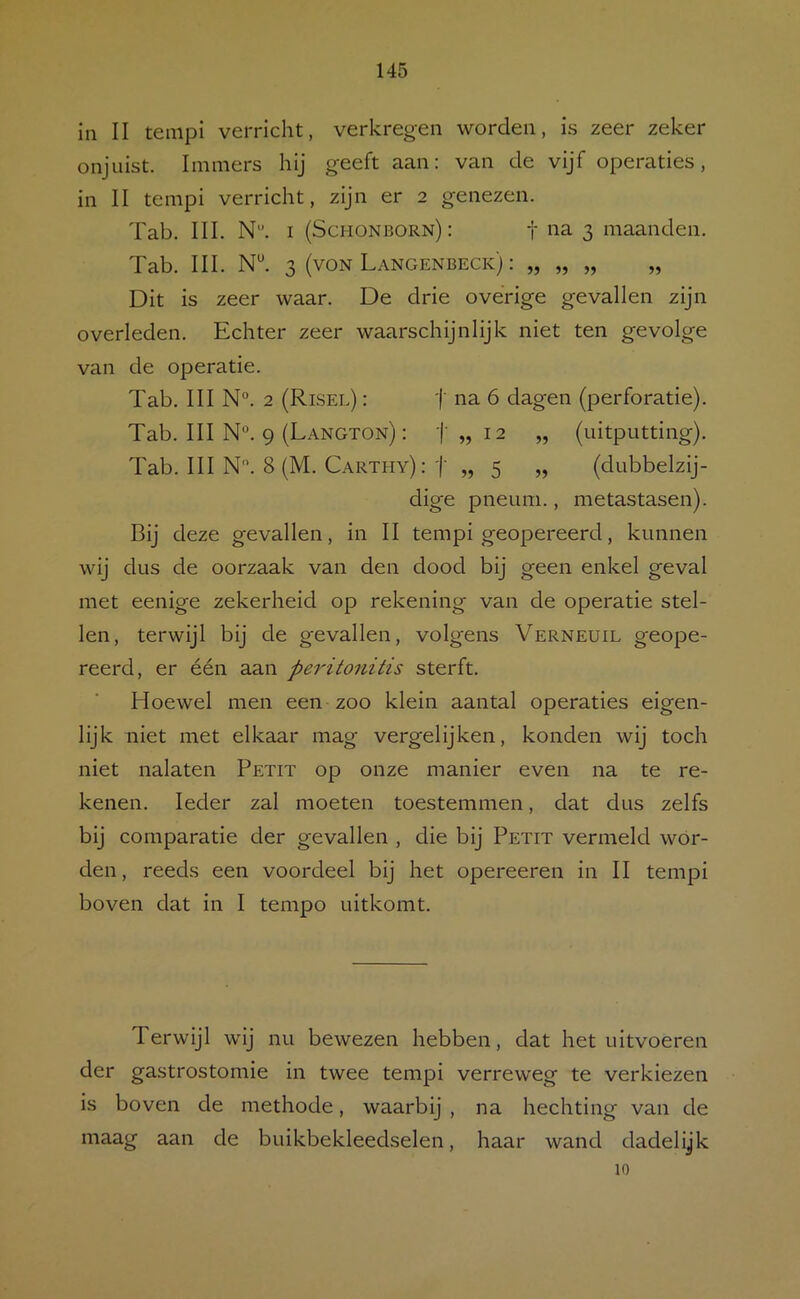 in II tenipi verricht, verkregen worden, is zeer zeker onjuist. Immers hij geeft aan: van de vijf operaties, in II tempi verricht, zijn er 2 genezen. Tab. III. N. I (Schonborn): f na 3 maanden. Tab. III. 3 (voN Langenbeck) : „ „ „ „ Dit is zeer waar. De drie overige gevallen zijn overleden. Echter zeer waarschijnlijk niet ten gevolge van de operatie. Tab. III N°. 2 (Risee) : j' na 6 dagen (perforatie). Tab. III N°. 9 (Langton) : t „ 12 „ (uitputting). Tab. III N. 8 (M. Carthy): j' „ 5 „ (dubbelzij- dige pneum., metastasen). Bij deze gevallen, In II tempi geopereerd, kunnen wij dus de oorzaak van den dood bij geen enkel geval met eenige zekerheid op rekening van de operatie stel- len, terwijl bij de gevallen, volgens Verneuil geope- reerd, er één aan peritonitis sterft. Hoewel men een zoo klein aantal operaties eigen- lijk niet met elkaar mag vergelijken, konden wij toch niet nalaten Petit op onze manier even na te re- kenen. Ieder zal moeten toestemmen, dat dus zelfs bij comparatle der gevallen , die bij Petit vermeld wór- den, reeds een voordeel bij het opereeren in II tempi boven dat in I tempo uitkomt. Terwijl wij nu bewezen hebben, dat het uitvoeren der gastrostomie in twee tempi verreweg te verkiezen is boven de methode, waarbij , na hechting van de maag aan de buikbekleedselen, haar wand dadelijk 10